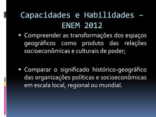 Capacidades e Habilidades –
         ENEM 2012
 Compreender as transformações dos espaços
  geográficos como produto das relações
  socioeconômicas e culturais de poder;

 Comparar o significado histórico-geográfico
  das organizações políticas e socioeconômicas
  em escala local, regional ou mundial.
 