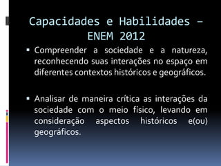 Capacidades e Habilidades –
         ENEM 2012
 Compreender a sociedade e a natureza,
  reconhecendo suas interações no espaço em
  diferentes contextos históricos e geográficos.

 Analisar de maneira crítica as interações da
  sociedade com o meio físico, levando em
  consideração aspectos históricos e(ou)
  geográficos.
 
