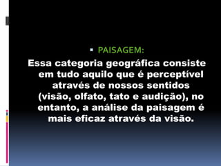  PAISAGEM:
Essa categoria geográfica consiste
  em tudo aquilo que é perceptível
     através de nossos sentidos
  (visão, olfato, tato e audição), no
  entanto, a análise da paisagem é
    mais eficaz através da visão.
 