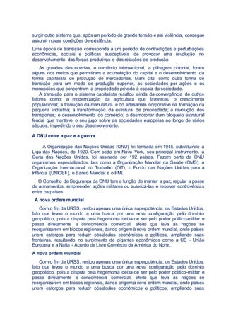 surgir outro sistema que, após um período de grande tensão e até violência, consegue
assumir novas condições de existência.
Uma época de transição corresponde a um período de contradições e perturbações
econômicas, sociais e políticas susceptíveis de provocar uma revolução no
desenvolvimento das forças produtivas e das relações de produção.
As grandes descobertas, o comércio internacional, a pilhagem colonial, foram
alguns dos meios que permitiram a acumulação do capital e o desenvolvimento da
forma capitalista de produção de mercadorias. Marx cita, como outra forma de
transição para um modo de produção superior, as sociedades por ações e os
monopólios que concentram a propriedade privada à escala da sociedade.
A transição para o sistema capitalista resultou ainda da convergência de outros
fatores como: a modernização da agricultura que favoreceu o crescimento
populacional; a transição da manufatura e do artesanato corporativo na formação da
pequena indústria; a transformação da estrutura de propriedade; a revolução dos
transportes; o desenvolvimento do comércio; o desmoronar dum bloqueio estrutural
feudal que manteve o seu jugo sobre as sociedades europeias ao longo de vários
séculos, impedindo o seu desenvolvimento.
A ONU entre a paz e a guerra
A Organização das Nações Unidas (ONU) foi formada em 1945, substituindo a
Liga das Nações, de 1920. Com sede em Nova York, seu principal instrumento, a
Carta das Nações Unidas, foi assinada por 192 países. Fazem parte da ONU
organismos especializados, tais como a Organização Mundial da Saúde (OMS), a
Organização Internacional do Trabalho (OIT), o Fundo das Nações Unidas para a
Infância (UNICEF), o Banco Mundial e o FMI.
O Conselho de Segurança da ONU tem a função de manter a paz, regular a posse
de armamentos, empreender ações militares ou autorizá-las e resolver controvérsias
entre os países.
A nova ordem mundial
Com o fim da URSS, restou apenas uma única superpotência, os Estados Unidos,
fato que levou o mundo a uma busca por uma nova configuração pelo domínio
geopolítico, pois a disputa pela hegemonia deixa de ser pelo poder político-militar e
passa diretamente a concorrência comercial, efeito que leva as nações se
reorganizarem em blocos regionais, dando origem à nova ordem mundial, onde países
unem esforços para reduzir obstáculos econômicos e políticos, ampliando suas
fronteiras, resultando no surgimento de gigantes econômicos como a UE - União
Europeia e a Nafta - Acordo de Livre Comércio da América do Norte.
A nova ordem mundial
Com o fim da URSS, restou apenas uma única superpotência, os Estados Unidos,
fato que levou o mundo a uma busca por uma nova configuração pelo domínio
geopolítico, pois a disputa pela hegemonia deixa de ser pelo poder político-militar e
passa diretamente a concorrência comercial, efeito que leva as nações se
reorganizarem em blocos regionais, dando origem a nova ordem mundial, onde países
unem esforços para reduzir obstáculos econômicos e políticos, ampliando suas
 