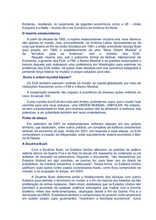fronteiras, resultando no surgimento de gigantes econômicos como a UE - União
Europeia e o Nafta - Acordo de Livre Comércio da América do Norte.
O império estadunidense
A partir da década de 1990, o império estadunidense iniciaria uma nova ofensiva
não apenas no mundo, mas, principalmente, na América Latina. Aproveitando-se da
crise que levaria ao fim da União Soviética em 1991, o então presidente George Bush
(pai) propôs, em 1989, o estabelecimento de uma “Nova Ordem Mundial” e
da “Iniciativa para as Américas”, sob o domínio dos EUA.
Naquele mesmo ano, sob o patrocínio formal do Instituto Internacional de
Economia, o governo dos EUA, o FMI, o Banco Mundial e as grandes corporações e
bancos daquele país realizaram uma conferência em Washington para examinar os
problemas dos EUA (então, há quase duas décadas com sua economia estagnada e
perdendo força relativa no mundo) e propor soluções para eles.
Rumo à ordem mundial bipolar?
Os EUA também exercem controle no mundo do capital globalizado por meio de
instituições financeiras como o FMI e o Banco Mundial.
A cooperação existente não impediu a ocorrência de diversas ações militares no
início do século XXI.
Como o poder dos EUA tem sido sem limites, poderíamos supor que o mundo hoje
caminha para uma nova estrutura: uma ORDEM MUNDIAL UNIPOLAR. No entanto,
se nem a bipolaridade foi total, pois diversos países não se alinharam a nenhuma das
potencias, a uni polaridade também tem seus contestadores.
Poder de ataque
Em setembro de 2001 os estadunidenses sofreram ataques em seu próprio
território, que destruíram, entre outros prédios, um complexo de edifícios considerado
símbolo da economia do país. Ainda em 2001, em resposta a esse ataque, os EUA
comandaram a invasão do Afeganistão, onde supostamente estaria escondido o líder
da Al Qaeda.
A Doutrina Bush
Com a Doutrina Bush, os Estados Unidos alteraram os padrões de política
externa típicos da Guerra Fria e do final do século XX, baseados na contenção ou na
tentativa de dissuadir os adversários. Segundo o documento, “não hesitaremos [os
Estados Unidos] em agir sozinhos, se preciso for, para fazer uso do direito de
autodefesa, de maneira preventiva e antecipada”. Dessa forma, os Estados Unidos
justificam suas ações contra países considerados hostis, como ficou comprovado na
invasão e na ocupação do Iraque, em 2003.
A Doutrina Bush determina ainda o fortalecimento das alianças com outros
Estados para derrotar o terrorismo no mundo e o fim da maioria dos tratados de não
proliferação de armas nucleares. Além disso, estabelece que os Estados Unidos não
permitam a ascensão de qualquer potência estrangeira que rivalize com a enorme
dianteira militar dos norte-americanos, alcançada desde o fim da Guerra Fria e a
derrocada da URSS. Estabelece também o compromisso do governo norte-americano
em auxiliar países cujos governantes “incentivem a liberdade econômica”, numa
 