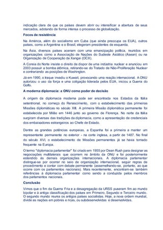 indicação clara de que os países devem abrir ou intensificar a abertura de seus
mercados, adotando de forma intensa o processo de globalização.
Focos de resistência
Na América, além do socialismo em Cuba (que ainda preocupa os EUA), outros
países, como a Argentina e o Brasil, elegeram presidentes de esquerda.
Na Ásia, diversos países acenam com uma emancipação política, reunidos em
organizações como a Associação de Nações do Sudeste Asiático (Asean) ou na
Organização de Cooperação de Xangai (OCX).
A Coreia do Norte insiste o direito de dispor de uma indústria nuclear e anunciou em
2003 possuir a bomba atômica, retirando-se do Tratado de Não-Proliferação Nuclear
e contrariando as posições de Washington.
Já em 1990, o Iraque invadiu o Kuwait, provocando uma reação internacional. A ONU
autorizou o uso da força e uma coligação liderada pelos EUA, iniciou a Guerra do
Golfo.
A moderna diplomacia: a ONU como poder de decisão
A origem da diplomacia moderna pode ser encontrada nos Estados da Itália
setentrional, no começo do Renascimento, com o estabelecimento das primeiras
Missões diplomáticas no século XIII. A primeira Missão diplomática permanente foi
estabelecida por Milão em 1446 junto ao governo de Florença. No norte da Itália
surgiram diversas das tradições da diplomacia, como a apresentação de credenciais
dos embaixadores estrangeiros ao Chefe de Estado.
Dentre as grandes potências europeias, a Espanha foi a primeira a manter um
representante permanente no exterior - na corte inglesa, a partir de 1487. No final
do século XVI, o estabelecimento de Missões permanentes já se havia tornado
frequente na Europa.
O termo "diplomacia parlamentar" foi criado em 1955 por Dean Rush para designar as
negociações multilaterais que ocorrem no âmbito da ONU e foi posteriormente
estendido às demais organizações internacionais. A diplomacia parlamentar
distingue-se por ocorrer no seio de organização internacional, seguir regras de
procedimento e contar com debate permanente (assemelhando-se, portanto, ao que
ocorre com os parlamentos nacionais). Mais recentemente, encontram-se também
referências à diplomacia parlamentar como sendo a conduzida pelos membros
dos parlamentos nacionais.
Conclusão
Vimos que o fim da Guerra Fria e a desagregação da URSS puseram fim ao mundo
bipolar e à antiga classificação dos países em Primeiro, Segundo e Terceiro mundo.
O segundo mundo reunia os antigos países socialistas. Hoje, a nova ordem mundial,
divide as nações em pobres e ricas, ou subdesenvolvidas e desenvolvidas.
 