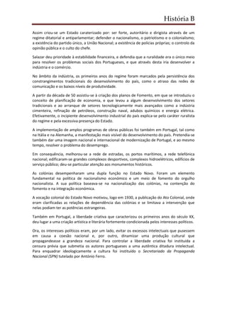 História B
Assim criou-se um Estado caraterizado por: ser forte, autoritário e dirigista através de um
regime ditatorial e antiparlamentar; defender o nacionalismo, o patriotismo e o colonialismo;
a existência do partido único, a União Nacional; a existência de polícias próprias; o controlo da
opinião pública e o culto do chefe.
Salazar deu prioridade à estabilidade financeira, e defendia que a ruralidade era o único meio
para resolver os problemas sociais dos Portugueses, e que através desta iria desenvolver a
indústria e o comércio.
No âmbito da indústria, os primeiros anos do regime foram marcados pela persistência dos
constrangimentos tradicionais do desenvolvimento do país, como o atraso das redes de
comunicação e os baixos níveis de produtividade.
A partir da década de 50 assistiu-se à criação dos planos de Fomento, em que se introduziu o
conceito de planificação de economia, e que levou a algum desenvolvimento dos setores
tradicionais e ao arranque de setores tecnologicamente mais avançados como a indústria
cimenteira, refinação de petróleos, construção naval, adubos químicos e energia elétrica.
Efetivamente, o incipiente desenvolvimento industrial do país explica-se pelo caráter ruralista
do regime e pela excessiva presença do Estado.
A implementação de amplos programas de obras públicas foi também em Portugal, tal como
na Itália e na Alemanha, a manifestação mais visível do desenvolvimento do país. Pretendia-se
também dar uma imagem nacional e internacional de modernização de Portugal, e ao mesmo
tempo, resolver o problema do desemprego.
Em consequência, melhorou-se a rede de estradas, os portos marítimos, a rede telefónica
nacional; edificaram-se grandes complexos desportivos, complexos hidroelétricos, edifícios de
serviço público; deu-se particular atenção aos monumentos históricos.
As colónias desempenharam uma dupla função no Estado Novo. Foram um elemento
fundamental na política de nacionalismo económico e um meio de fomento do orgulho
nacionalista. A sua política baseava-se na nacionalização das colónias, na contenção do
fomento e na integração económica.
A vocação colonial do Estado Novo motivou, logo em 1930, a publicação do Ato Colonial, onde
eram clarificadas as relações de dependência das colónias e se limitava a intervenção que
nelas podiam ter as potências estrangeiras.
Também em Portugal, a liberdade criativa que caracterizou os primeiros anos do século XX,
deu lugar a uma criação artística e literária fortemente condicionada pelos interesses políticos.
Ora, os interesses políticos eram, por um lado, evitar os excessos intelectuais que pusessem
em causa a coesão nacional e, por outro, dinamizar uma produção cultural que
propagandeasse a grandeza nacional. Para controlar a liberdade criativa foi instituída a
censura prévia que submetia os autores portugueses a uma autêntica ditadura intelectual.
Para enquadrar ideologicamente a cultura foi instituído o Secretariado da Propaganda
Nacional (SPN) tutelado por António Ferro.
 