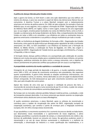 História B
A política de alianças liderada pelos Estados Unidos
Após a guerra da Coreia, os EUA levam a cabo uma ação diplomática que visa edificar um
sistema de alianças, e para isso assumem o papel de líderes das democracias liberais face ao
comunismo. A doutrina Truman e o plano Marshall rompiam com o isolacionamento
americano em termos de política externa. Em 1949, do lado ocidental, foi assinado o Pacto do
Atlântico que, no ano seguinte, viria a originar a formação da OTAN - Organização do Tratado
do Atlântico Norte (NATO, em inglês). Como o nome sugere, tratava-se de uma organização
que, na sua origem, envolvia países localizados nas costas do Atlântico Norte, como os EUA, o
Canadá e as democracias da Europa Ocidental e do Norte. Mas o empenhamento dos Estados
Unidos em isolar a URSS e em consolidar a sua influência em todos os continentes levou os
governos americanos a estenderem a sua política a alianças multilaterais por todo o mundo:
Em 1948, na Conferência de Bogotá (Colômbia), foi formada a OEA - Organização dos Estados
Americanos, outro pacto de ajuda mútua que abrangia países signatários de todo o continente
americanos; em 1951, os EUA consolidam a sua influência na Oceânia com a formação da
ANZUS; no Médio Oriente, a celebração do Pacto de Bagdade, em 1955, deu origem à
formação da CENTO - Organização do Tratado Central, que abrangia a Grã-Bretanha, a Turquia,
o Paquistão, o Irão e o Iraque.
A formação destas alianças político-militares era acompanhada pela celebração de acordos
bilaterais com muitos dos países aliados para o estabelecimento de bases militares, em pontos
estratégicos, autênticas sentinelas de alerta contra a ameaça comunista, com o objetivo de
intervir prontamente em potenciais conflitos que pudessem pôr em causa a sua hegemonia.
A prosperidade económica do mundo capitalista e a sociedade de consumo
Emergente de um longo período de depressão e de guerra, o mundo capitalista conheceu,
entre 1945 e 1973, um tempo de crescimento económico sem precedentes, tão espantoso
quanto surpreendente. A guerra tinha alterado as relações económicas internacionais, uns
países arruinados e outros, os neutros, menos destruídos ou com um papel no abastecimento
tinham enriquecido. Os EUA destacavam-se quer pelo crescimento económico que tinham
tido, quer pela situação dos outros países.
Apesar dos receios de uma crise que se seguisse à satisfação da procura dos bens, a
reconversão de economia de guerra numa economia de paz foi um êxito, o poder de compra
aumentou, o número de consumidores aumentou (baby-boom).
Na Europa com os mercados coloniais perdidos faltavam matérias-primas, a produção, a rede
de transportes estavam destruídos. E as trocas comerciais que deviam assentar na cooperação
enfrentavam vários obstáculos como as taxas alfandegárias.
O auxílio económico americano, o plano Marshall, apoio os esforços da reconstrução e
contribuiu para a rapidez da recuperação dos países da OECE, organização europeia de
cooperação económica, que constitui o ponto de arranque para a integração económica
europeia, CEE. Em 1951 a Europa estava reconstruída.
O que possibilitou o crescimento económico foi o aumento da procura devido ao baby-boom,
que desenvolveu novas necessidades e o aparecimento de novas exigências, o pleno
empregou possibilitou o aumento do poder de compra, e o desenvolvimento do crédito e das
técnicas de publicidade, levaram ao consumo em massa. Na agricultura pudemos assistir à
mecanização e ao uso de novas técnicas aumentando o rendimento e a melhoria da
alimentação, a dinamização da indústria e a maior qualificação dos trabalhadores, e o
 