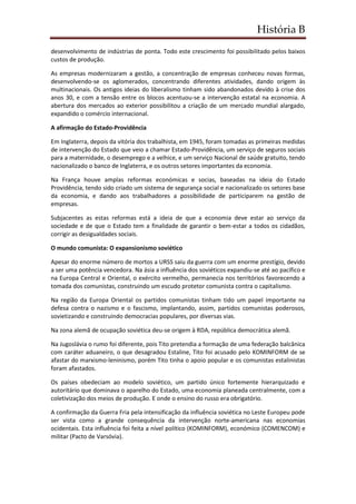 História B
desenvolvimento de indústrias de ponta. Todo este crescimento foi possibilitado pelos baixos
custos de produção.
As empresas modernizaram a gestão, a concentração de empresas conheceu novas formas,
desenvolvendo-se os aglomerados, concentrando diferentes atividades, dando origem às
multinacionais. Os antigos ideias do liberalismo tinham sido abandonados devido à crise dos
anos 30, e com a tensão entre os blocos acentuou-se a intervenção estatal na economia. A
abertura dos mercados ao exterior possibilitou a criação de um mercado mundial alargado,
expandido o comércio internacional.
A afirmação do Estado-Providência
Em Inglaterra, depois da vitória dos trabalhista, em 1945, foram tomadas as primeiras medidas
de intervenção do Estado que veio a chamar Estado-Providência, um serviço de seguros sociais
para a maternidade, o desemprego e a velhice, e um serviço Nacional de saúde gratuito, tendo
nacionalizado o banco de Inglaterra, e os outros setores importantes da economia.
Na França houve amplas reformas económicas e socias, baseadas na ideia do Estado
Providência, tendo sido criado um sistema de segurança social e nacionalizado os setores base
da economia, e dando aos trabalhadores a possibilidade de participarem na gestão de
empresas.
Subjacentes as estas reformas está a ideia de que a economia deve estar ao serviço da
sociedade e de que o Estado tem a finalidade de garantir o bem-estar a todos os cidadãos,
corrigir as desigualdades sociais.
O mundo comunista: O expansionismo soviético
Apesar do enorme número de mortos a URSS saiu da guerra com um enorme prestígio, devido
a ser uma potência vencedora. Na ásia a influência dos soviéticos expandiu-se até ao pacífico e
na Europa Central e Oriental, o exército vermelho, permanecia nos territórios favorecendo a
tomada dos comunistas, construindo um escudo protetor comunista contra o capitalismo.
Na região da Europa Oriental os partidos comunistas tinham tido um papel importante na
defesa contra o nazismo e o fascismo, implantando, assim, partidos comunistas poderosos,
sovietizando e construindo democracias populares, por diversas vias.
Na zona alemã de ocupação soviética deu-se origem à RDA, república democrática alemã.
Na Jugoslávia o rumo foi diferente, pois Tito pretendia a formação de uma federação balcânica
com caráter aduaneiro, o que desagradou Estaline, Tito foi acusado pelo KOMINFORM de se
afastar do marxismo-leninismo, porém Tito tinha o apoio popular e os comunistas estalinistas
foram afastados.
Os países obedeciam ao modelo soviético, um partido único fortemente hierarquizado e
autoritário que dominava o aparelho do Estado, uma economia planeada centralmente, com a
coletivização dos meios de produção. E onde o ensino do russo era obrigatório.
A confirmação da Guerra Fria pela intensificação da influência soviética no Leste Europeu pode
ser vista como a grande consequência da intervenção norte-americana nas economias
ocidentais. Esta influência foi feita a nível político (KOMINFORM), económico (COMENCOM) e
militar (Pacto de Varsóvia).
 