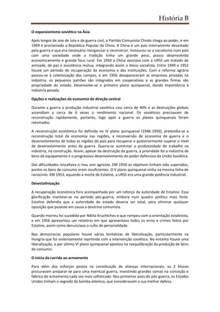 História B
O expansionismo soviético na Ásia
Após longos de ano de luta e de guerra civil, o Partido Comunista Chinês chega ao poder, e em
1949 é proclamado a República Popular da China. A China é um país inteiramente devastado
pela guerra e que era necessário reorganizar e reconstruir. Instaurou-se o socialismo num país
com uma sociedade onde a tradição tinha um grande peso, pouco desenvolvido
economicamente e grande foco rural. Em 1950 a China assinava com a URSS um tratado de
amizade, de paz e assistência mútua, integrando assim o bloco socialista. Entre 1949 e 1952
houve um período de recuperação da economia e das instituições. Com a reforma agrária
passou-se à coletivização dos campos, e em 1956 desapareceram as empresas privadas na
indústria, os pequenos patrões são integrados em cooperativas e as grandes firmas são
propriedade do estado. Desenvolve-se o primeiro plano quinquenal, dando importância à
indústria pesada.
Opções e realizações da economia de direção central
Durante a guerra a produção industrial soviética caiu cerca de 40% e as destruições globais
ascendiam a cerca de 6 vezes o rendimento nacional. Os soviéticos precisavam de
reconstrução rapidamente, portanto, logo após a guerra os planos quinquenais foram
retomados.
A reconstrução económica foi definida no IV plano quinquenal (1946-1950), pretendia-se a
reconstrução total da economia nas regiões, a reconversão de economia de guerra e o
desenvolvimento de todas as regiões do país para recuperar e posteriormente superar o nível
de desenvolvimento antes da guerra. Queria-se aumentar a produtividade do trabalho na
indústria, na construção. Assim, apesar da destruição da guerra, a prioridade foi a indústria de
bens de equipamento e o progressivo desenvolvimento do poder defensivo da União Soviética.
Das dificuldades ressaltava o mau ano agrícola. EM 1950 os objetivos tinham sido superados,
porém os bens de consumo eram insuficientes. O V plano quinquenal vinha na mesma linha de
raciocínio. EM 1953, aquando a morte de Estaline, a URSS era uma grande potência industrial.
Desestalinização
A recuperação económica fora acompanhada por um reforço da autoridade de Estaline. Essa
glorificação manteve-se no período pós-guerra, embora num quadro político mais forte.
Estaline defendia que a autoridade do estado deveria ser total, para eliminar qualquer
oposição que pusesse em causa a doutrina comunista.
Quando morreu foi sucedido por Nikita Kruchtchev e que rompeu com a orientação estalinista,
e em 1956 apresentou um relatório em que apresentava todos os erros e crimes feitos por
Estaline, assim como denunciava o culto de personalidade.
Nas democracias populares houve várias tentativas de liberalização, particularmente na
Hungria que foi violentamente reprimida com a intervenção soviética. No entanto houve uma
liberalização, e por último VI plano quinquenal apostou na reequilibração da produção de bens
de consumo.
O início da corrida ao armamento
Para além dos esforços postos na constituição de alianças internacionais, os 2 blocos
procuravam preparar-se para uma eventual guerra, investindo grandes somas na conceção e
fabrico de armamento cada vez mais sofisticado. Nos primeiros anos do pós-guerra, os Estados
Unidos tinham o segredo da bomba atómica, que consideravam a sua melhor defesa.
 