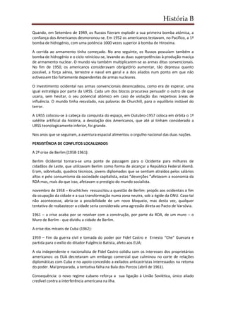 História B
Quando, em Setembro de 1949, os Russos fizeram explodir a sua primeira bomba atómica, a
confiança dos Americanos desmoronou-se. Em 1952 os americanos testavam, no Pacífico, a 1ª
bomba de hidrogénio, com uma potência 1000 vezes superior à bomba de Hiroxima.
A corrida ao armamento tinha começado. No ano seguinte, os Russos possuíam também a
bomba de hidrogénio e o ciclo reiniciou-se, levando as duas superpotências à produção maciça
de armamento nuclear. O mundo viu também multiplicarem-se as armas ditas convencionais.
No fim de 1950, os americanos consideravam obrigatório aumentar, tão depressa quanto
possível, a força aérea, terrestre e naval em geral e a dos aliados num ponto em que não
estivessem tão fortemente dependentes de armas nucleares.
O investimento ocidental nas armas convencionais desencadeou, como era de esperar, uma
igual estratégia por parte da URSS. Cada um dos blocos procurava persuadir o outro de que
usaria, sem hesitar, o seu potencial atómico em caso de violação das respetivas áreas de
influência. O mundo tinha resvalado, nas palavras de Churchill, para o equilíbrio instável do
terror.
A URSS colocou-se à cabeça da conquista do espaço, em Outubro-1957 coloca em órbita o 1º
satélite artificial da história, a desolação dos Americanos, que até aí tinham considerado a
URSS tecnologicamente inferior, foi grande.
Nos anos que se seguiram, a aventura espacial alimentou o orgulho nacional das duas nações.
PERSISTÊNCIA DE CONFLITOS LOCALIZADOS
A 2ª crise de Berlim (1958-1961):
Berlim Ocidental tornara-se uma ponte de passagem para o Ocidente para milhares de
cidadãos de Leste, que utilizavam Berlim como forma de alcançar a República Federal Alemã.
Eram, sobretudo, quadros técnicos, jovens diplomados que se sentiam atraídos pelos salários
altos e pelo consumismo da sociedade capitalista, estas “deserções ”afetavam a economia da
RDA mas, mais do que isso, afetavam o prestigio do mundo socialista.
novembro de 1958 – Kruchtchev ressuscitou a questão de Berlim: propôs aos ocidentais o fim
da ocupação da cidade e a sua transformação numa zona neutra, sob a égide da ONU. Caso tal
não acontecesse, abria-se a possibilidade de um novo bloqueio, mas desta vez, qualquer
tentativa de reabastecer a cidade seria considerada uma agressão direta ao Pacto de Varsóvia.
1961 – a crise acaba por se resolver com a construção, por parte da RDA, de um muro – o
Muro de Berlim - que dividiu a cidade de Berlim.
A crise dos mísseis de Cuba (1962):
1959 – Fim da guerra civil e tomada do poder por Fidel Castro e Ernesto “Che” Guevara e
partida para o exílio do ditador Fulgêncio Batista, afeto aos EUA;
A via independente e nacionalista de Fidel Castro colidiu com os interesses dos proprietários
americanos: os EUA decretaram um embargo comercial que culminou no corte de relações
diplomáticas com Cuba e no apoio concedido a exilados anticastristas interessados na retoma
do poder. Mal preparada, a tentativa falha na Baía dos Porcos (abril de 1961).
Consequência: o novo regime cubano reforça a sua ligação à União Soviética, único aliado
credível contra a interferência americana na ilha.
 