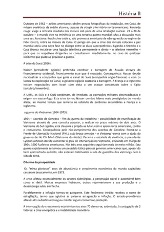 História B
Outubro de 1962 – aviões americanos obtêm provas fotográficas da instalação, em Cuba, de
mísseis soviéticos de médio alcance, capazes de atingir o território norte-americano. Kennedy
reage: exige a retirada imediata dos mísseis sob pena de uma retaliação nuclear. 22 a 28 de
outubro – o mundo vive na iminência de uma terceira guerra mundial. Mas a dissuasão mais
uma vez, funciona: Kruchtchev cede e, sob promessa americana de não-agressão ao regime de
Fidel Castro, retira os mísseis de Cuba. O perigo em que a crise dos mísseis colocara a paz
mundial abriu uma nova fase no diálogo entre as duas superpotências. Ligando o Kremlin e a
Casa Branca instala-se uma ligação telefónica permanente e direta – o telefone vermelho –
para que os respetivos dirigentes se consultassem imediatamente, no caso de qualquer
incidente que pudesse provocar a guerra.
A crise do Suez (1956):
Nasser (presidente egípcio) pretendia construir a barragem de Assuão através do
financiamento ocidental, financiamento esse que é recusado. Consequência: Nasser decide
nacionalizar a companhia que geria o canal do Suez (companhia anglo-francesa) e com os
lucros da exploração do Canal, o governo egipcio custearia a barragem. A França e a Inglaterra
iniciam negociações com Israel com vista a um ataque concertado sobre o Egito
(outubro/novembro).
A URSS, os EUA e a ONU condenam, de imediato, as operações militares desencadeadas e
exigem um cessar-fogo. Esta crise tornou Nasser um dos lideres mais prestigiados do mundo
árabe, ao mesmo tempo que remetia ao estatuto de potências secundárias a França e a
Inglaterra.
a guerra do Vietname (1964-1973):
1954 – Acordos de Genebra – fim da guerra da Indochina – possibilidade de reunificação do
Vietname através de uma consulta popular, a realizar no prazo máximo de dois anos. O
Vietname do Sul rejeitou esta cláusula e propôs-se lutar, com o apoio norte americano, contra
o comunismo. Consequência pelo não-cumprimento dos acordos de Genebra: forma-se a
Frente de Libertação Nacional (FNL), cujo braço armado – o Vietcong –conta com a ajuda do
governo de Ho Chi Minh (Vietname do Norte). Perante a escalada de violência, o presidente
Lyndon Johnson decide aumentar o grau de intervenção no Vietname, enviando em março de
1964, 3500 fuzileiros americanos. Nos três anos seguintes seguiriam mais de meio milhão. Esta
guerra rapidamente se tornou um pesadelo tático para os generais americanos que, apesar do
bem apetrechado exército, não estavam habituados à luta de guerrilha dos vietcongs nem à
vida da selva.
O termo da prosperidade
Os “trinta gloriosos” anos de abundância e crescimento económico do mundo capitalista
cessaram bruscamente, em 1973.
A crise afetou essencialmente os setores siderúrgico, a construção naval e automóvel bem
como o têxtil. Muitas empresas fecharam, outras reconverteram a sua produção e o
desemprego subiu em flecha.
Paralelamente a inflação tornou-se galopante. Este fenómeno inédito recebeu o nome de
estagflação, termo que aglutina as palavras estagnação e inflação. O estado-providência
através dos subsídios conseguiu manter algum consumo e produção.
A interrupção do crescimento económico nos anos 70 deveu-se, sobretudo, à conjugação de 2
fatores: a crise energética e a instabilidade monetária.
 