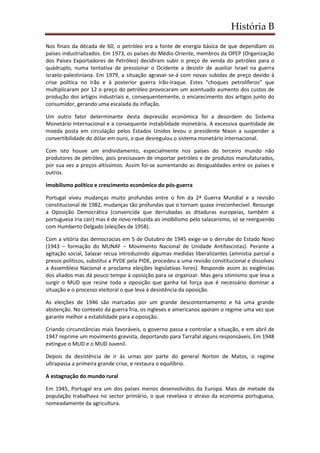 História B
Nos finais da década de 60, o petróleo era a fonte de energia básica de que dependiam os
países industrializados. Em 1973, os países do Médio Oriente, membros da OPEP (Organização
dos Países Exportadores de Petróleo) decidiram subir o preço de venda do petróleo para o
quádruplo, numa tentativa de pressionar o Ocidente a desistir de auxiliar Israel na guerra
israelo-palestiniana. Em 1979, a situação agravar-se-á com novas subidas de preço devido à
crise política no Irão e à posterior guerra Irão-Iraque. Estes “choques petrolíferos” que
multiplicaram por 12 o preço do petróleo provocaram um acentuado aumento dos custos de
produção dos artigos industriais e, consequentemente, o encarecimento dos artigos junto do
consumidor, gerando uma escalada da inflação.
Um outro fator determinante desta depressão económica foi a desordem do Sistema
Monetário Internacional e a consequente instabilidade monetária. A excessiva quantidade de
moeda posta em circulação pelos Estados Unidos levou o presidente Nixon a suspender a
convertibilidade do dólar em ouro, o que desregulou o sistema monetário internacional.
Com isto houve um endividamento, especialmente nos países do terceiro mundo não
produtores de petróleo, pois precisavam de importar petróleo e de produtos manufaturados,
por sua vez a preços altíssimos. Assim foi-se aumentando as desigualdades entre os países e
outros.
Imobilismo político e crescimento económico do pós-guerra
Portugal viveu mudanças muito profundas entre o fim da 2ª Guerra Mundial e a revisão
constitucional de 1982, mudanças tão profundas que o tornam quase irreconhecível. Ressurge
a Oposição Democrática (convencida que derrubadas as ditaduras europeias, também a
portuguesa iria cair) mas é de novo reduzida ao imobilismo pelo salazarismo, só se reerguendo
com Humberto Delgado (eleições de 1958).
Com a vitória das democracias em 5 de Outubro de 1945 exige-se o derrube do Estado Novo
(1943 – formação do MUNAF – Movimento Nacional de Unidade Antifascistas). Perante a
agitação social, Salazar recua introduzindo algumas medidas liberalizantes (amnistia parcial a
presos políticos, substitui a PVDE pela PIDE, procedeu a uma revisão constitucional e dissolveu
a Assembleia Nacional e proclama eleições legislativas livres). Responde assim às exigências
dos aliados mas dá pouco tempo à oposição para se organizar. Mas gera otimismo que leva a
surgir o MUD que reúne toda a oposição que ganha tal força que é necessário dominar a
situação e o processo eleitoral o que leva à desistência da oposição.
As eleições de 1946 são marcadas por um grande descontentamento e há uma grande
abstenção. No contexto da guerra fria, os ingleses e americanos apoiam o regime uma vez que
garante melhor a estabilidade para a oposição.
Criando circunstâncias mais favoráveis, o governo passa a controlar a situação, e em abril de
1947 reprime um movimento grevista, deportando para Tarrafal alguns responsáveis. Em 1948
extingue o MUD e o MUD Juvenil.
Depois da desistência de ir às urnas por parte do general Norton de Matos, o regime
ultrapassa a primeira grande crise, e restaura o equilíbrio.
A estagnação do mundo rural
Em 1945, Portugal era um dos países menos desenvolvidos da Europa. Mais de metade da
população trabalhava no sector primário, o que revelava o atraso da economia portuguesa,
nomeadamente da agricultura.
 