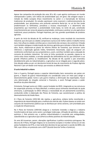 História B
Apesar das campanhas de produção dos anos 30 e 40, o país agrário continuava um mundo
sobrepovoado e pobre, com índices de produtividade que, em geral, não atingiam sequer a
metade da média europeia (fraco investimento no sector e a manutenção de técnicas
tradicionais de produção). Os estudos apontavam como essencial o redimensionamento da
produtividade, que apresentava uma profunda assimetria Norte-Sul, no sul do País (onde
predominavam os latifúndios), prevalecia a escassa mecanização e o absentismo dos
proprietários que mantinham a produtividade muito baixa, no norte do país, constituído
maioritariamente por zonas de pequena propriedade, continuava a praticar-se uma agricultura
tradicional, pouco produtiva. Portugal importava, por isso, grandes quantidades de produtos
agrícolas.
A partir do inicio da década de 50, verificam-se mudanças, como resultado do crescimento
industrial, que atrai para as cidades camponeses à procura de melhor salário e trabalho menos
duro. Este afluxo às cidades contribui para o crescimento dos serviços e do comércio). O êxodo
rural também obrigava à modernização das técnicas agrícolas para colmatar a falta de mão-de-
obra. Assim, elaboraram-se planos de reforma (Planos de Fomento), que tornaram como
referencia a exploração agrícola média, fortemente mecanizada, capaz de assegurar um
rendimento confortável aos seus proprietários e, assim, contribuir também para a elevação do
consumo de produtos industriais. Tal como já tinha acontecido no passado, ergueu-se no
contra estas novas medidas, a cerrada oposição dos latifundiários do Sul, que utilizaram a sua
grande influência política as inviabilizarem. Na década de 60, quando o país enveredou
decididamente pela via industrializadora, a agricultura viu-se relegada para o segundo plano.
Esta década saldou-se por um decréscimo brutal da taxa de crescimento do Produto Agrícola
Nacional. E por um êxodo rural maciço, que esvaziou as aldeias do interior.
O surto industrial e urbano
Com a II guerra, Portugal passou a exportar determinados bens necessários aos países em
guerra, e depois da guerra industrialização era considerada como um meio para atingir o
desenvolvimento global. Como o pós guerra implicou a diminuição das exportações, houve
uma deterioração da situação comercial e financeira, e assim Portugal passou a poder
beneficiar do plano Marshall.
Entretanto, Portugal assina em 1948, o pacto fundador da OECE, integrando-se nas estruturas
de cooperação previstas no Plano Marshall, e embora pouco tenhamos beneficiado da ajuda
americana, a participação na OECE reforçou a necessidade de um planeamento económico,
conduzindo então à elaboração dos Planos de Fomento, que caracterizaram a politica de
desenvolvimento do Estado Novo.
O I Plano de Fomento (1953-58) não rejeitou a agricultura, embora tenha reconhecido a
importância da industrialização para a melhoria do nível de vida. O plano baseou-se ainda num
conjunto de investimentos públicos que se distribuía por vários sectores, com prioridade para
a criação de infraestruturas.
No II Plano de Fomento (1959-64) alarga-se o montante investido e elege-se a indústria
transformadora de base como sector a privilegiar (siderurgia, refinação de petróleos, adubos,
químicos…). Pela primeira vez, a política industrializadora é assumida sem ambiguidades,
subordinando-se a agricultura que sofreria os efeitos positivos da industrialização.
Os anos 60 trouxeram, porem, alterações significativas à política económica portuguesa. No
decurso do II Plano, Portugal integrou-se na economia europeia e mundial: tornou-se um dos
países fundadores da EFTA, e mais tarde dois decretos-lei que aprovam o acordo do BIRD e do
FMI, e por último um protocolo com o GATT (Acordo Geral de Tarifas e Comércio).
 