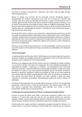 História B
isto foram os vencidos, principalmente a Alemanha, que tinham ainda de pagar elevadas
indemnizações de guerra.
Mesmo os Estados cujo território não fora destruído sentiram dificuldades devidas à
desorganização do comércio internacional, pois antes era a Europa que mantinha este
comércio, mas com a perda dos mercados internacionais, o Japão e os EUA passaram a ter o
controlo. Apesar de tudo, mesmo estes últimos sentiram o esforço quando se verificou a crise
de 1920-21 provocada pela acumulação de stocks, falências, deflação e desemprego. Isto por
havia um excesso de produção que não era escoado, já que os países não tinham dinheiro para
importar tanto. Só a estabilização da moeda e a resolução das crises inflacionistas saneou a
vida financeira dos vários países.
A partir de 1923, porém, verificou-se um crescimento e desenvolvimento económicos nos EUA
nos moldes do capitalismo liberal: exploração de novas matérias-prima como a electricidade e
o petróleo, aperfeiçoamento do processo produtivo (estandardização, taylorismo e fordismo),
exploração de novos ramos industria e relançamento da agricultura, bem como o fomento do
consumo em massa pela venda a crédito (que originava mais consumo e, como consequência,
mais lucro) e da publicidade.
Chamou-se a este crescente desenvolvimento, a "era da prosperidade" nos EUA, que os tornou
os grandes credores e fornecedores da Europa, acentuando a sua dependência em relação aos
primeiros.
“Era da Prosperidade”
O desenvolvimento dos EUA entre 1923 e 1929 traduziu-se num boom industrial, financeiro e
comercial e originou uma prodigiosa expansão do capitalismo e criou um clima de otimismo e
confiança a que se designou por "era de prosperidade".
Verificou-se um alargamento do mercado interno e externo: a expansão do crédito e da Bolsa,
e o crescimento industria. Este último, foi consequente dos novos métodos de produção e de
organização do trabalho - o taylorismo e o fordismo - que possibilitaram este crescimento
económico acelerado. O taylorismo defendia a racionalização do trabalho, assente no princípio
do trabalho em cadeia em que cada operário desempenha apenas uma tarefa. O fordismo,
baseado no taylorismo, idealizava o sistema de produção em série ou em massa através de
uma uniformização de modelos (estandardização). Além disto, foi praticada uma política de
altos salários, que favam prazer de trabalhar, de modo a garantir o poder de compra
necessário ao escoamento da produção, estimulado pelos sistemas de venda a crédito e da
publicidade.
O dinamismo desta expansão criou na opinião pública americana o mito de uma prosperidade
permanente, onde foi criado o "estilo de vida americano" (the american way of life"), que
tinha acesso a quaisquer bens (automóveis, rádio, televisão, etc.). Porém, a "era de
prosperidade" também teria os seus pontos fracos.
A implantação do marxismo-leninismo na Rússia: a construção do modelo soviético.
A Rússia, no século XX, estava muito frágil, a nível social, económico e político. Com a sua
entrada na 1ª guerra ficou ainda pior, pois foi com um grande exército mas nada bem
equipado. Inflação, carestia, baixa produção agrícola e industrial, elevado número de mortos,
miséria do povo, restrições materiais e sofrimentos morais eram os problemas da Rússia.
A Rússia estava num regime autocrático e absolutista e era governada pelo Czar Nicolau II. Os
liberais fizeram a sua primeira tentativa de revolta (1905) mas o exército do czar conseguiu
 