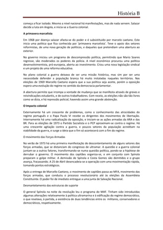 História B
começa a ficar isolado. Mesmo a nível nacional há manifestações, mas de nada servem. Salazar
decide a luta em Angola, e inicia-se a Guerra colonial.
A primavera marcelista
Em 1968 por doença salazar afasta-se do poder e é subsistituido por marcelo caetano. Este
inicia uma politica que fica conhecida por ‘primavera marcelista’. Teve o apoio dos setores
reformistas, de uma nova geração de políticos, e daqueles que pretendiam uma abertura ao
exterior.
No governo iniciou um programa de descompressão política, permitindo que Mario Soares
regresse, são moderados os poderes da polícia. A nível económico procurou uma política
desenvolvimentista, pró-europeia, aberta ao investimento. Criou uma nova legislação sindical
e um projeto de uma reforma educativa.
No plano colonial a guerra deixava de ser uma missão histórica, mas sim por ser uma
necessidade defender a população branca há muito instaladas naqueles territórios. Nas
eleições de 1969 Marcello Caetano espera que a sua política seja aceite, porém a oposição
espera uma evolução do regime no sentido da democracia parlamentar.
A abertura permite que irrompa a vontade de mudança que se manifesta através de greves e
reivindicações estudantis, e de outros trabalhadores. Com receio, as eleições não são tão livres
como se dizia, e há repressão policial, havendo assim uma grande abstenção.
O Impacto colonial
Externamente há um crescente de problemas, como o conhecimento das atrocidades do
regime português e o Papa Paulo VI recebe os dirigentes dos movimentos de libertação.
Internamente há uma radicalização da oposição, e iniciam-se as ações armadas da ARA e das
BR. Para as eleições de 1973 o Partido Socialista e o PCP aproximam-se contra o regime. Há
uma crescente agitação contra a guerra, e poucos setores da população acreditam na
viabilidade da guerra, e surge a ideia que o fim só acontecerá com o fim do regime.
O movimento das Forças Armadas
No verão de 1973 há uma primeira manifestação de descontentamento de alguns setores das
forças armadas, que se distanciam do congresso de ultramar. A questão e a guerra colonial
juntam-se a outros fatores, transformando-se numa questão política, pondo-se a hipótese de
derrubar o governo. O movimento dos capitães organiza-se, e em conjunto com Spínola
preparam o golpe militar. A demissão de Spínola e Costa Gomes são demitidos e o grupo
avança, fracassando. A 25 de Abril desencadeia-se a operação com uma movimentação rápida,
tomando pontos estratégicos.
Após a entrega de Marcello Caetano, o movimento de capitães passa ao MFA, movimento das
forças armadas, que conduziu o processo revolucionário até às eleições da Assembleia
Constituinte. O poder foi de imediato entregue a uma junta de Salvação Nacional.
Desmantelamento das estruturas de suporte
O general Spínola na noite da revolução leu o programa do MAF. Tinham sido introduzidas
algumas alterações relativamente à política ultramarina e à edificação do regime democrático,
o que revelava, à partida, a existência de duas tendências entre os militares, conservadores e
democráticos, respetivamente.
 