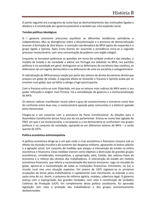 História B
O ponto seguinte era o programa da Junta face ao desmantelamento das instituições ligadas à
ditadura e à constituição do I governo provisório e também por uma explosão social.
Tensões políticas ideológicas
O I governo provisório procurava equilibrar as diferentes tendências partidárias e
independentes. Mas as divergências sobre a descolonização e o processo de democratização
levaram à formação de dois blocos: a comissão coordenadora do MFA (apoio de esquerda) e o
grupo ligado a Spínola. Após Costa Gomes ter assumido a presidência inicia-se o segundo
processo revolucionário, com uma concentração de poderes num órgão colegial.
Enquanto se tornavam polémicas as questões em torno da unidade sindical e das eleições, o
modelo de Estado e de sociedade a adotar em Portugal era debatido no MFA, nos partidos
políticos e na sociedade em geral: distinguiam-se os defensores do socialismo tipo soviético, os
defensores de um regime democrático e os defensores de uma via socialista e autogestionária.
A radicalização do MFA provoca reação por parte dos setores de direita de extrema-direita que
prepara um golpe de estado. A segunda afasta-se receando o fracasso e Spínola acaba por se
envolver num golpe, que ao falhar o obriga a fugir para Espanha.
Com o fracasso entra-se num 3ºperíodo, em que os setores mais radicais do MFA veem o seu
poder reforçado e exigem mais firmeza. Há a remodelação do governo e a institucionalização
do MFA.
Os setores radicais manifestam receio sobre o grau de esclarecimento e entramos numa fase
do confronto entre duas vias, a revolucionária apoiada pelos comunistas e a eleitoral apoiada
pelos democratas.
Chegou-se a um consenso com a assinatura do Pacto Constitucional. As eleições para a
Assembleia Constituinte deram força aos da via parlamentar. Entrou-se numa fase agitada do
PREC em que a via revolucionária, a via popular e a via democrática se confrontam nos grupos
políticos e no conjunto da sociedade, apoiando-se em diferentes setores do MFA – o verão
quente de 1975.
Política económica antimonopolista
A política económica dirige-se a um país onde a crise económica e financeira crescera sob os
efeitos da recessão mundial e do aumento das despesas militares, agravando os baixos salários
e a agitação social. Um conjunto de medidas que alargou a intervenção do estado na esfera
económica e financeira. Estas medidas tiveram como objetivo a destruição de grandes grupos
económicos, considerados monopolistas, a apropriação, pelo, Estado, dos setores-chave da
economia e o reforço dos direitos dos trabalhadores. A intervenção do estado em matéria
económico-financeira, que referia a nacionalização dos bancos emissores. Logo no rescaldo do
golpe, aprova-se a nacionalização de todas as instituições financeiras. Entretanto, no Sul, o
mundo rural vive uma situação explosiva. Em janeiro de 1975 registam-se as primeiras
ocupações de terras pelos trabalhadores e rapidamente esse movimento, se estende a uma
vasta zona do sul. Assim, o processo de reforma agrária, recebeu, cobertura legal. O governo
avança com a expropriação das grandes herdades, com vista á constituição de Unidades
Coletivas de Produção (UCP). Em complemento desta politica socializante, foi aprovada
legislação com vista á proteção dos trabalhadores e dos grupos economicamente
desfavorecidos.
 