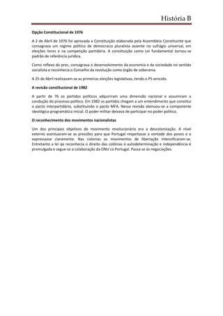 História B
Opção Constitucional de 1976
A 2 de Abril de 1976 foi aprovada a Constituição elaborada pela Assembleia Constituinte que
consagrava um regime político de democracia pluralista assente no sufrágio universal, em
eleições livres e na competição partidária. A constituição como Lei fundamental tornou-se
padrão de referência jurídica.
Como reflexo do prec, consagrava o desenvolvimento da economia e da sociedade no sentido
socialista e reconhecia o Conselho da revolução como órgão de soberania.
A 25 de Abril realizavam-se as primeiras eleições legislativas, tendo o PS vencido.
A revisão constitucional de 1982
A partir de 76 os partidos políticos adquiriram uma dimensão nacional e assumiram a
condução do processo político. Em 1982 os partidos chegam a um entendimento que constitui
o pacto interpartidário, substituindo o pacto MFA. Nessa revisão atenuou-se a componente
ideológica-programática inicial. O poder militar deixava de participar no poder político.
O reconhecimento dos movimentos nacionalistas
Um dos principais objetivos do movimento revolucionário era a descolonização. A nível
externo acentuaram-se as pressões para que Portugal respeitasse a vontade dos povos e o
expressasse claramente. Nas colonias os movimentos de libertação intensificaram-se.
Entretanto a lei qe reconhecia o direito das colónias à autodeterminação e independência é
promulgada e segue-se a colaboração da ONU co Portugal. Passa-se às negociações.
 