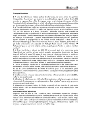 História B
A Crise da Monarquia
1. A crise do Rotativismo: modelo político de alternância, no poder, entre dois partidos
(Progressista e Regenerador) que caracteriza a estabilidade da segunda metade do séc. XIX,
encontra-se esgotado, face à falta de resposta para a os principais problemas do país. Nos
finais do século XIX, a incapacidade do rei pôr cobro Às constantes disputas políticas constituiu
um dos principais factores para a descredibilização da Monarquia junto dos cidadãos.
2. A “Questão do Ultimato Inglês”: em tempos de nacionalismo imperialista, opuseram-se dois
projectos de ocupação em África: o ingês, que pretendia unir os territórios africanos numa
faixa do Cairo ao Cabo, e o “Mapa Cor-de-Rosa” português, proposta pela sociedade de
Geografia de Lisboa (1881) de ocupar os territórios entre Angola e Moçambique. A Inglaterra
dirigiu um ultimato a Portugal advertindo, no caso do não cumprimento das ambições inglesas
por Portugal, o uso da força. O governo português cedeu contribuindo para uma quebra no
orgulho nacional e propagandeou-se na opinião pública portuguesa a ideia de que a
Monarquia não conseguia defender os interesses nacionais. Deste incidente, os republicanos
(já desde o Liberalismo em expansão em Portugal) fazem nascer o Hino Patriótico “A
Portuguesa” que, na sua verão original exortava os portugueses “contra os bretões, marchar,
marchar”!
3. A Crise Económica: a década de 1880-90 foi marcada pela crise económica aguda
(dependência de matérias primas, capitais privados estrangeiros, descontrolo da dívida
externa). No final do século XIX, apesar do surto industrial e do proteccionismo, os problemas
sociais e económicos mantinham-se (falta de investimento público na produção, atraso
agrícola, dependência externa e emigração de população portuguesa em massa para o Brasil).
Na primeira década do século XX, irregularidades financeiras, corrupção e favorecimentos em
prol da Alta Burguesia e Família Real, levaram ao agravamento do descontentamento.
4. Difusão da ideologia republicana: o Partido Republicano funda-se em Portugal em 1876.
Rapidamente as classes médias aderem, vítimas da crise económica e descrentes da política. O
dia 10 de Junho (comemoração da morte de Camões) passa a ser aproveitado pelos
Republicanos para manifestarem a sua desconfiança face à possível desagregação da Nação e
da Independência.
5. Revoltas com vista a mostrar o descontentamento face à Monarquia (31 de Janeiro de 1891,
no Porto, face ao Ultimato)
6. A Ditadura de João Franco: em 1907, o Rei D.Carlos dissolveu o Parlamento, permitindo ao
ministro João Franco governar em plenos poderes. Esta “ditadura” apenas veio agravar os
sentimentos anti-monárquicos.
7. O Regicídio: a morte de D.Carlos e do Príncipe herdeiro D.Luis, em Fevereiro de 1908, surtiu
enorme golpe a favor do desgaste monárquico. D.Manuel II não teria mais condições para
assumir o trono.
Princípios do ideário republicano
Preparada para ter início a 4 de Outubro de 1910, o movimento republicano conseguiu
triunfar, apesar das constantes acções de confronto entre milícias pró-republicanas e tropas
fiéis ao Estado terem tornado Lisboa num campo de batalha, a 5 de Outubro. Teófilo Braga,
Eusébio Leão e Afonso Costa proclamam nesse dia, na varanda da Câmara Municipal de Lisboa,
o fim da Monarquia e a implantação da República Portuguesa. Até às eleições, o poder seria
entregue a um governo provisório liderado por Teófilo Braga.
 