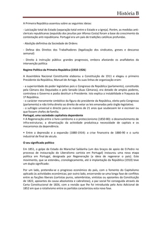 História B
A Primeira República assentou sobre as seguintes ideias:
- Laicização total do Estado (separação total entre o Estado e a Igreja). Porém, as medidas anti-
clericais republicanas (expulsão dos jesuítas por Afonso Costa) foram a base do crescimento da
contestação anti-republicana. Portugal era um país de tradições católicas profundas.
- Abolição definitiva da Sociedade de Ordens
- Defesa dos Direitos dos Trabalhadores (legalização dos sindicatos, greves e descanso
semanal)
- Direito à instrução pública: grandes progressos, embora afastando os analfabetos da
intervenção política
Regime Político da Primeira República (1910-1926)
A Assembleia Nacional Constituinte elaborou a Constituição de 1911 e elegeu o primeiro
Presidente da República, Manuel de Arriaga. As suas linhas de organização eram:
- a superioridade do poder legislativo pois o Congresso da República (parlamento), constituído
pela Câmara dos Deputados e pelo Senado (duas Câmaras), era dotado de amplos poderes,
controlava o Governo e podia destituir o Presidente. Isto explica a instabilidade e fraqueza da
1ª República.
- o carácter meramente simbólico da figura do presidente da República, eleito pelo Congresso
(parlamento) e não tinha direito ao direito de vetar as leis emanadas pelo órgão legislativo.
- o sufrágio universal e directo para os maiores de 21 anos que soubessem ler e escrever ou
que fossem chefes de família.
Portugal, uma sociedade capitalista dependente
• A Regeneração entre o livre-cambismo e o proteccionismo (1850-80): o desenvolvimento de
infra-estruturas; a dinamização da actividade produtiva;a necessidade de capitais e os
mecanismos da dependência.
• Entre a depressão e a expansão (1880-1914): a crise financeira de 1880-90 e o surto
industrial de final de século.
O seu significado político
Em 1851, o golpe de Estado do Marechal Saldanha (um dos braços de apoio de D.Pedro no
processo de instauração do Liberalismo cartista em Portugal) instaurou uma nova etapa
política em Portugal, designada por Regeneração (a ideia de regenerar o país). Este
movimento, que se estendeu, cronologicamente, até à implantação da República (1910) teve
um duplo significado:
Por um lado, pretendia-se o progresso económico do país, com o fomento do Capitalismo
aplicado às actividades económicas; por outro lado, encerrando-se uma longa fase de conflitos
entre as facções liberais (cartistas puros, setembristas, vintistas ou apoiantes da Constituição
de 1822, apoiantes da causa absolutista e cabralistas), a paz social foi conseguida através da
Carta Constitucional de 1826, com a revisão que lhe foi introduzida pelo Acto Adicional de
1852 em que o rotativismo entre os partidos caracterizou esta nova fase.
 