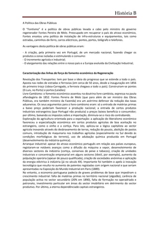 História B
A Política das Obras Públicas
O “Fontismo” é a política de obras públicas levada a cabo pelo ministro do governo
regenerador Fontes Pereira de Melo. Preocupado em recuperar o país do atraso económico,
Fontes encetou uma política de instalação de infra-estruturas e equipamentos, tais como
estradas, caminhos-de-ferro, carros eléctricos, pontes, portos, telégrafo e telefones.
As vantagens desta política de obras públicas eram:
- A criação, pela primeira vez em Portugal, de um mercado nacional, fazendo chegar os
produtos a zonas isoladas e estimulando o consumo:
- O incremento agrícola e industrial;
- O alargamento das relações entre o nosso país e a Europa evoluída da Civilização Industrial;
Caracterização das linhas de força do fomento económico da Regeneração
Revolução dos Transportes: tem por base a ideia do progresso que se estende a todo o país.
Aposta nas redes de estradas e ferrovias (em cerca de 50 anos, desde a inauguração em 1856
do primeiro troço Lisboa-Carregado, a ferrovia chegava a todo o país). Construiram-se pontes
(D.Luis, no Porto) e portos (Leixões)
Livre-Cambismo: o fomento económico assentou na doutrina livre-cambista, expressa na pauta
alfandegária de 1852. Fontes Pereira de Melo (que para além de ser ministro das Obras
Públicas, era também ministro da Fazenda) era um acérrimo defensor da redução das taxas
aduaneiras. Os seus argumentos para o livre-cambismo eram: só a entrada de matérias primas
a baixo preço poderiam favorecer a produção nacional; a entrada de certos produtos
industriais estrangeiros (que Portugal não produzia) a preços baixos beneficia o consumidor;
por último, baixando os impostos sobre a importação, diminuia-se o risco do contrabando.
Exploração da agricultura orientada para a exportação: a aplicação do liberalismo económico
favoreceu a especialização económica em certos produtos agrícolas de boa aceitação no
estrangeiro, como o vinho e a cortiça. Para isto, aplicou-se a lógica capitalista ao sector
agrícola inovando através do desbravamento de terras, redução do pousio, abolição de pastos
comuns, introdução de maquinaria nos trabalhos agrícolas (especialmente no Sul devido às
condições morfológicas do terreno), uso de adubação química produzida em Portugal
(desenvolvimento da indústria química).
Arranque industrial: apesar do atraso económico português em relação aos países europeus,
registaram-se notáveis avanços como a difusão da máquina a vapor, desenvolvimento de
diversos sectores da indústria (cortiça, conservas de peixe e tabacos), criação de unidades
industriais e concentração empresarial em alguns sectores (têxtil, por exemplo), aumento da
polpulação operária (apesar de pouco qualificada), criação de sociedades anónimas e aplicação
da energia eléctrica à indústria (já no século XX). Importante foi também o apelo à inovação
tecnológica que resulta no aumento de patentes registadas com origem nacional e que seriam
apresentadas na Exposição do Mundo Industrial em Paris (1889).
No entanto, a economia portuguesa padecia de graves problemas de base que impediram o
crescimento industrial: falta de matérias primas no território nacional (algodão), carência de
população activa no sector secundário (20% em 1890), falta de formação no operadriado e
patronato, investimento particular em àreas do sector imobiliário em detrimento do sector
produtivo. Por último, a eterna dependênciade capitais estrangeiros.
 
