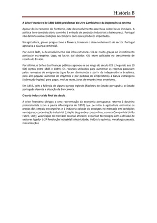 História B
A Crise Financeira de 1880-1890: problemas do Livre Cambismo e da Dependência externa
Apesar do incremento do Fontismo, este desenvolvimento assentava sobre bases instáveis. A
política livre-cambista abriu caminho à entrada de produtos industriais a baixo preço. Portugal
não detinha ainda condições de competir com esses produtos importados.
Na agricultura, graves pragas como a filoxera, travaram o desenvolvimento do sector. Portugal
agravava a balança comercial.
Por outro lado, o desenvolvimento das infra-estruturas fez-se muito graças ao investimento
particular estrangeiro. Logo, os lucros daí obtidos não eram aplicados no crescimento de
receita do Estado.
Por último, o défice das finanças públicas agravou-se ao longo do século XIX (chegando aos 10
000 contos entre 1885 e 1889). Os recursos utilizados para aumentar as receitas passavam
pelas remessas de emigrantes (que foram diminuindo a partir da independência brasileira,
pelo anti-popular aumento de impostos e por pedidos de empréstimos à banca estrangeira
(sobretudo inglesa) para pagar, muitas vezes, juros de empréstimos anteriores.
Em 1892, com a falência de alguns bancos ingleses (fiadores do Estado português), o Estado
português decreta a situação de Bancarrota.
O surto industrial do final do século
A crise financeira obrigou a uma reorientação da economia portuguesa: retorno à doutrina
proteccionista (com a pauta alfandegária de 1892) que permitiu à agricultura enfrentar os
preços dos cereais estrangeiros e à indústria colocar os produtos no mercado em condições
vantajosas; concentração industrial (criação de grandes companhias, como a Companhia União
Fabril- CUF); valorização do mercado colonial africano; expansão tecnológica com a difusão de
sectores ligados à 2ª Revolução Industrial (electricidade, indústria química, metalurgia pesada,
mecanização).
 