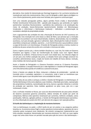 História B
derrubá-la. Esta revolta foi denominada por Domingo Sangrento e foi a primeira tentativa de
revolução por parte dos revolucionários. Mas o czar foi obrigado a abolir alguns privilégios e a
criar a Duma (parlamento), porém estas eram fachada, pois o governo continuava igual.
Com uma reduzida perseguição política, alguns partidos foram criados e desenvolvidos:
Partido Constitucional Democrata (KD) - apoiado pela burguesia, que pretendia um regime
parlamentar; Socialistas Revolucionários – partidários dos coletivismo e da socialização dos
meios de produção; Sociais-Democratas (posteriormente divididos em Mencheviques
[moderados e reformistas] e Bolcheviques [radicais]) – defendiam a proletarização da
sociedade e abolição da propriedade privada.
Com o agravamento das condições de vida a Revolução de fevereiro de 1917 aconteceu em
Petrogrado. Esta revolução tem como bases as ideias de Marx, que pensava que a revolução
comunista iria acontecer num local industrializado, moderno, desenvolvido, mas na realidade,
aconteceu, num país atrasado, agrícola e rudimentar. Após a Revolução foi criado um Soviete –
assembleia composta por soldados, operários -, e um Comité Executivo cuja presidência esteve
a cargo de Kerenski e um menchevique. O Soviete de Petrogrado analisou e tentou resolver os
problemas do povo sempre de acordo com a vontade e interesses de todos.
Como o regime czarista caiu, a duma também dissolveu-se, e por isto, foi criado um Governo
Provisório que legislou a favor da transformação do estado russo num regime liberal
semelhante ao ocidente. A Rússia tornou-se assim num estado laico, nos tribunais elegeu-se
um júri para uma melhor avaliação das penas, as eleições foram para sufrágio universal nos
conselhos administrativos locais, criação de horário de trabalho (8 horas diárias). Contudo,
estas medidas não tiveram grande impacto.
Assim, o Soviete de Petrogrado e o Governo Provisório uniram-se. O Governo Provisório
tentava estabilizar a situação financeira por o lado legislativo e o Soviete de Petrogrado seguiu
uma linha democrática pondo em evidência a autonomia do povo.
Como o Soviete era adepto de Marx, instauram a ditadura do proletariado – período de
transição entre a sociedade capitalista e o comunismo, onde o povo se mentalizava que
éramos todos iguais e que não podia haver uma sociedade de classes.
Lenine voltou do seu exílio e começou a chefiar o Soviete de Petrogrado e os bolcheviques. O
Partido Bolchevique tinha como objetivos a paz imediata, a liberdade para todos, expropriação
dos proprietários fundiários, nacionalização das terras, bancos e grandes indústrias e controle
da produção por operários. Estas medidas agradaram ao povo russo, pois era o que
reclamavam à muito.
Com a confusão instalada na Rússia, por causa do descontentamento do povo pelas atitudes
do Governo (sucessivos governos provisórios, aldeias tomadas de assalto por parte de
camponeses, fábricas onde operários reclamavam por aumentos, melhores condições, várias
paralisações, falências, agitação política), o Soviete de Petrogrado (bolcheviques) aproveitou-
se e fez a Revolução de outubro de 1917, sem derrame de sangue e sem oposição política.
O triunfo dos bolcheviques e a implantação do marxismo-leninismo
Com os bolcheviques no poder, a difícil tarefa de por em pratica o seu programa político
levantou-se. A economia estava frágil e muitos opositores (conservadores, apoiantes do czar e
restantes países europeus) eram obstáculos. No entanto conseguiram implementá-las que
tinha soluções inovadoras, denominadas por marxismo-leninismo. Em 1921 um novo regime
surgiu mas antes disto houve um período marcado pela ação de Lenine e dos bolcheviques –
 
