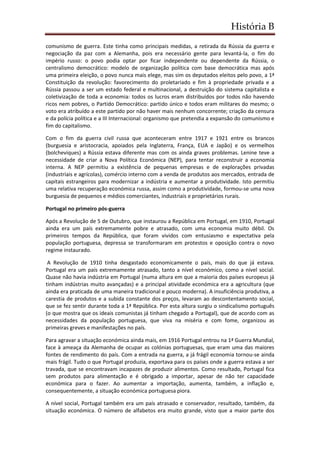 História B
comunismo de guerra. Este tinha como principais medidas, a retirada da Rússia da guerra e
negociação da paz com a Alemanha, pois era necessário gente para levantá-la, o fim do
império russo: o povo podia optar por ficar independente ou dependente da Rússia, o
centralismo democrático: modelo de organização política com base democrática mas após
uma primeira eleição, o povo nunca mais elege, mas sim os deputados eleitos pelo povo, a 1ª
Constituição da revolução: favorecimento do proletariado e fim à propriedade privada e a
Rússia passou a ser um estado federal e multinacional, a destruição do sistema capitalista e
coletivização de toda a economia: todos os lucros eram distribuídos por todos não havendo
ricos nem pobres, o Partido Democrático: partido único e todos eram militares do mesmo; o
voto era atribuído a este partido por não haver mais nenhum concorrente; criação da censura
e da polícia política e a III Internacional: organismo que pretendia a expansão do comunismo e
fim do capitalismo.
Com o fim da guerra civil russa que aconteceram entre 1917 e 1921 entre os brancos
(burguesia e aristocracia, apoiados pela Inglaterra, França, EUA e Japão) e os vermelhos
(bolcheviques) a Rússia estava diferente mas com os ainda graves problemas. Lenine teve a
necessidade de criar a Nova Política Económica (NEP), para tentar reconstruir a economia
interna. A NEP permitiu a existência de pequenas empresas e de explorações privadas
(industriais e agrícolas), comércio interno com a venda de produtos aos mercados, entrada de
capitais estrangeiros para modernizar a indústria e aumentar a produtividade. Isto permitiu
uma relativa recuperação económica russa, assim como a produtividade, formou-se uma nova
burguesia de pequenos e médios comerciantes, industriais e proprietários rurais.
Portugal no primeiro pós-guerra
Após a Revolução de 5 de Outubro, que instaurou a República em Portugal, em 1910, Portugal
ainda era um país extremamente pobre e atrasado, com uma economia muito débil. Os
primeiros tempos da República, que foram vividos com entusiasmo e expectativa pela
população portuguesa, depressa se transformaram em protestos e oposição contra o novo
regime instaurado.
A Revolução de 1910 tinha desgastado economicamente o país, mais do que já estava.
Portugal era um país extremamente atrasado, tanto a nível económico, como a nível social.
Quase não havia indústria em Portugal (numa altura em que a maioria dos países europeus já
tinham indústrias muito avançadas) e a principal atividade económica era a agricultura (que
ainda era praticada de uma maneira tradicional e pouco moderna). A insuficiência produtiva, a
carestia de produtos e a subida constante dos preços, levaram ao descontentamento social,
que se fez sentir durante toda a 1ª República. Por esta altura surgiu o sindicalismo português
(o que mostra que os ideais comunistas já tinham chegado a Portugal), que de acordo com as
necessidades da população portuguesa, que viva na miséria e com fome, organizou as
primeiras greves e manifestações no país.
Para agravar a situação económica ainda mais, em 1916 Portugal entrou na 1ª Guerra Mundial,
face à ameaça da Alemanha de ocupar as colónias portuguesas, que eram uma das maiores
fontes de rendimento do país. Com a entrada na guerra, a já frágil economia tornou-se ainda
mais frágil. Tudo o que Portugal produzia, exportava para os países onde a guerra estava a ser
travada, que se encontravam incapazes de produzir alimentos. Como resultado, Portugal fica
sem produtos para alimentação e é obrigado a importar, apesar de não ter capacidade
económica para o fazer. Ao aumentar a importação, aumenta, também, a inflação e,
consequentemente, a situação económica portuguesa piora.
A nível social, Portugal também era um país atrasado e conservador, resultado, também, da
situação económica. O número de alfabetos era muito grande, visto que a maior parte dos
 