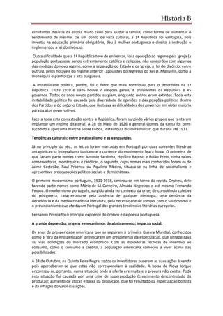 História B
estudantes desistia da escola muito cedo para ajudar a família, como forma de aumentar o
rendimento da mesma. De um ponto de vista cultural, a 1ª República foi vantajosa, pois
investiu na educação primária obrigatória, deu à mulher portuguesa o direito à instrução e
implementou a lei do divórcio.
Outra dificuldade que a 1ª República teve de enfrentar, foi a oposição ao regime pela Igreja (a
população portuguesa, sendo extremamente católica e religiosa, não concordou com algumas
das medidas do novo regime, como a separação do Estado e da Igreja, a lei do divórcio, entre
outras), pelos notáveis do regime anterior (apoiantes do regresso do Rei D. Manuel II, como a
monarquia espanhola) e a alta burguesia.
A instabilidade política, porém, foi o fator que mais contribuiu para o descrédito da 1ª
República. Entre 1910 e 1926 houve 7 eleições gerais, 8 presidentes da República e 45
governos. Todos os anos novos partidos surgiam, enquanto outros eram extintos. Toda esta
instabilidade política foi causada pela diversidade de opiniões e das posições políticas dentro
dos Partidos e do próprio Estado, que ilustrava as dificuldades dos governos em obter maioria
para os atos governativos.
Face a toda esta contestação contra a República, foram surgindo vários grupos que tentaram
implantar um regime ditatorial. A 28 de Maio de 1926 o general Gomes da Costa foi bem-
sucedido e após uma marcha sobre Lisboa, instaurou a ditadura militar, que duraria até 1933.
Tendências culturais: entre o naturalismo e as vanguardas.
Já no princípio do séc., as letras foram marcadas em Portugal por duas correntes literárias
antagónicas- o Integralismo Lusitano e a corrente do movimento Seara Nova. O primeiro, de
que faziam parte nomes como António Sardinha, Hipólito Raposo e Rolão Preto, tinha raízes
conservadoras, monárquicas e católicas, o segundo, cujos nomes mais conhecidos foram os de
Jaime Cortesão, Raul Proença ou Aquilino Ribeiro, situava-se na linha do racionalismo e
apresentava preocupações político-sociais e democráticas.
O primeiro modernismo português, 1911-1918, centrou-se em torno da revista Orpheu, dele
fazendo parte nomes como Mário de Sá Carneiro, Almada Negreiros e até mesmo Fernando
Pessoa. O modernismo português, surgido ainda no contexto da crise, de consciência coletiva
do pós-guerra, caracterizou-se pela ausência de qualquer ideologia, pela denúncia da
decadência e da mediocridade da literatura, pela necessidade de romper com o saudosismo e
o provincianismo que afastavam Portugal das grandes tendências literárias europeias.
Fernando Pessoa foi o principal expoente do orpheu e da poesia portuguesa.
A grande depressão: origens e mecanismos de alastramento; impacto social.
Os anos de prosperidade americana que se seguiram à primeira Guerra Mundial, conhecidos
como a “Era da Prosperidade” provocaram um crescimento da especulação, que ultrapassava
as reais condições do mercado económico. Com as inovadoras técnicas de incentivo ao
consumo, como o consumo a crédito, a população americana começou a viver acima das
possibilidades.
A 24 de Outubro, na Quinta Feira Negra, todos os investidores puseram as suas ações à venda
pois aperceberam-se que estas não correspondiam à realidade. A bolsa de Nova Iorque
encontrou-se, portanto, numa situação onde a oferta era muita e a procura não existia. Toda
esta situação foi causada por uma crise de superprodução (crescimento descontrolado da
produção; aumento de stocks e baixa da produção), que foi resultado da especulação bolsista
e da inflação do valor das ações.
 