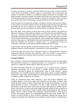 História B
A América encontrava-se, portanto, numa crise bolsista que deu origem a crises em todos os
outros sectores de atividade económica. Seguiu-se à crise bolsista, uma crise financeira que
resultou na restrição ao crédito e na retirada de capitais americanos no estrangeiro. Isto
afetou bastante a economia europeia, que ainda se encontrava em recuperação e necessitava
do financiamento dos EUA. O país mais afetado na Europa, foi a Alemanha, onde se verificou
um aumento ainda maior do desemprego e consequentemente da miséria da população.
Outro resultado da crise bolsista foi, também, a retração do comércio internacional. Verificou-
se uma quebra na compra de matérias-primas e de produtos industriais por parte dos EUA, o
que afetou por sua vez as colónias e os países subdesenvolvidos da Ásia, da África e da
América Latina, que eram exportadores de matérias-primas e de produtos alimentares.
Para além destas crises, verificou-se ainda, outra crise no sector industrial, que resultou na
falência de empresas, na diminuição da produção e na diminuição dos preços (deflação). Com
esta crise, a economia americana quase que paralisa e gera-se uma crise social, a Grande
Depressão. As pessoas ficaram desesperadas, especialmente a classe média, pois vê o seu nível
de vida a baixar e perde todas as suas poupanças. Como resultado desta situação, a população
começou a fazer greves e manifestações como maneira de expressar o seu descontentamento.
Todo este desespero fez aumentar as tensões raciais e os antagonismos sociais, que
culminariam, mais tarde, nos avanços dos regimes totalitários por toda a Europa.
Houve também uma crise agrícola, resultante de todas as outras, onde os agricultores se viram
obrigados a destruir os stocks existentes, resultantes da crise da superprodução.
Toda esta situação veio pôr em causa o capitalismo liberal e o parlamentarismo e mostrou a
fraqueza dos mesmos ao Mundo. Para sobreviver a esta crise, os EUA e a Europa viram-se
obrigados a implementar mudanças radicais na política e na economia dos seus países.
As opções totalitárias
Após a 1ª guerra, o otimismo foi substituído pelo pessimismo que se fez notar na classe média.
Este pessimismo traduzia-se no antiparlamentarismo, no irracionalismo, no nacionalismo
agressivo e na defesa de medidas radicais e ditatoriais para com a crise.
Nos países derrotados (Alemanha) e os descontentes com o resultado da guerra (Itália) os
problemas relacionados com a crise levaram a soluções violentas com características
nacionais. Formaram-se grupos de extrema-direita, onde se inclui pessoas e grupos
descontentes com a situação financeira e politica destes países. Assim, os regimes totalitários
começaram a surgir, onde o fascismo (Itália) e o nazismo (Alemanha) se impuseram. Verificou-
se também na URSS, o Estalinismo, com Estaline.
Dentro do totalitarismo havia visões diferentes e estes três Estados totalitários eram
completos opostos. As estruturas sociais eram diferentes nos três países: na Rússia, tinha
havido alterações sociais e o poder tinha passado para as mãos do proletariado e as classes
sociais deixaram de existir, na Alemanha e na Itália o poder continuava nas mãos das
autoridades e ainda havia classes sociais. Nos três países havia apenas um partido político.
Porém, na Alemanha e na Itália, esse partido chegara ao poder através de força, enquanto na
Rússia havia sido o povo quem o pusera no poder, através da Revolução de 1917. Quanto à
política interna, os países também eram diferentes. Enquanto Mussolini e Hitler queriam
eliminar raças (judeus, ciganos, etc.) independentemente da classe social, Estaline não era
racista e só queria eliminar as forças de direita (capitalistas, membros das classes altas e
opositores do regime). Outra diferença era que Estaline só queria resolver a situação interna
 