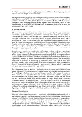 História B
do país, não queria construir um império, ao contrário de Hitler e Mussolini, que pretendiam
expandir as suas ideologias ao resto da Europa.
Mas apesar de todas estas diferenças, os três regimes tinham pontos comuns. Todos aplicaram
repressão através da Polícia Política (que punia quem não concordava com os regimes) e da
Censura e criaram uma forte cultura de medo nestes três Estados. Também usavam a
propaganda como meio de publicidade para o regime e praticaram, todos, o culto do chefe
(como símbolo do poder e da unidade do Estado), na Alemanha, com Hitler, na Itália com
Mussolini e na URSS, com Estaline.
As doutrinas fascistas
O fascismo tinha como princípios básicos o facto de ser contra o liberalismo, o socialismo e o
comunismo – caráter antiliberal, antissocialista e anticomunista; defendia uma mística do
Estado e da Nação que via como um corpo único que englobava todos os indivíduos, todos os
interesses e absorvia todos os conflitos. Assim, o estado representava toda a Nação,
sobrepondo-se a todos os interesses privados e a todos os particularismos e regionalismo. O
poder do estado era indiscutível e inquestionável, obrigando os cidadãos a total obediência e
devoção. Foi também usada a teoria do partido único. O culto do chefe foi um dos símbolos
deste tipo de regime onde a chefe deveria ser uma pessoa eleita, predestinada, dotada de
dons especiais e que representasse tudo.
No fascismo, era das elites de onde saiam os melhores que posteriormente iam ocupar cargos
importantes. Estas eram preparadas desde crianças com a propaganda e por programas
levados a cabo nas escolas (controlo de professores e dos programas; associações infantis e
juvenis que integravam atividades recreativas, desportistas e paramilitares) que educavam os
jovens para a doutrina do regime. Defendia ainda que a sociedade tinha que ter distinções
hierárquicas e o sentido de obediência às superiores, assim como, que as elites eram
superiores, pois era aceite a desigualdade. Esta importância das elites levou a uma variante
alemã – nacionalismo-socialismo/nazismo – que tinha um caráter radical e extremista,
cultivando-se a teoria da raça superior – raça ariana.
Outra das características do fascismo é o enquadramento de massas que tinha como função
colocar todos com o mesmo pensamento. Para isto resultar foi necessário passar uma imagem
de poder, força, trabalho e ordem. Isto assentava-se no cunho militarista do Governo e do
Partido único que davam a conhecer as suas ideias com comícios e festejos. A propaganda
(que tentava estreitar as relações entre o cidadão e o estado) era dividida em duas partes:
uma era a filiação ao partido único, pois os campos da função pública eram unicamente
atribuídos a membros do mesmo; outra era a inscrição obrigatória de todos os trabalhadores
nos sindicatos fascistas pois a defesa dos seus interesses estava a cargo do partido. Os regimes
fascistas usavam a força, a violência e a censura intelectual para manter a ordem e a ideologia
em todos. Foram criadas polícias políticas que tinham como função a vigilância (em Itália –
Organização de Vigilância e Repressão Antifascista; na Alemanha – Gestapo).
O corporativismo italiano
O fascismo italiano era anti-individualista e antimarxista, tendo inovado na regulamentação da
ligação capital-trabalho e as relações socioeconómicas. Aceitava a propriedade privada, porém
rejeitava o individualismo liberal, organizando as diferentes profissões em corporações e
admitia dois sindicatos: um dos patrões e outro dos operários. O Governo proibiu as greves e
os lock-outs e submeteu as relações entre sindicatos da mesma corporação à arbitragem do
estado de modo a incentivar a justiça social e a progredir a economia nacional. Deste modo, o
estado deveria assumir o controlo de toda a economia e deveria ser autárcica, ou seja, ser
 