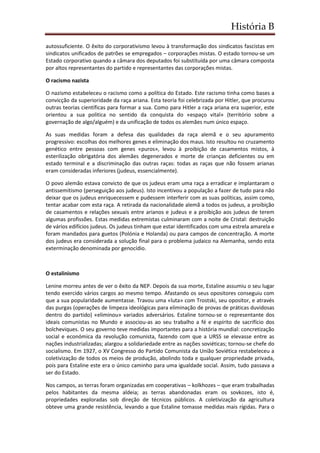 História B
autossuficiente. O êxito do corporativismo levou à transformação dos sindicatos fascistas em
sindicatos unificados de patrões se empregados – corporações mistas. O estado tornou-se um
Estado corporativo quando a câmara dos deputados foi substituída por uma câmara composta
por altos representantes do partido e representantes das corporações mistas.
O racismo nazista
O nazismo estabeleceu o racismo como a política do Estado. Este racismo tinha como bases a
convicção da superioridade da raça ariana. Esta teoria foi celebrizada por Hitler, que procurou
outras teorias científicas para formar a sua. Como para Hitler a raça ariana era superior, este
orientou a sua politica no sentido da conquista do «espaço vital» (território sobre a
governação de algo/alguém) e da unificação de todos os alemães num único espaço.
As suas medidas foram a defesa das qualidades da raça alemã e o seu apuramento
progressivo: escolhas dos melhores genes e eliminação dos maus. Isto resultou no cruzamento
genético entre pessoas com genes «puros», levou à proibição de casamentos mistos, à
esterilização obrigatória dos alemães degenerados e morte de crianças deficientes ou em
estado terminal e a discriminação das outras raças: todas as raças que não fossem arianas
eram consideradas inferiores (judeus, essencialmente).
O povo alemão estava convicto de que os judeus eram uma raça a erradicar e implantaram o
antissemitismo (perseguição aos judeus). Isto incentivou a população a fazer de tudo para não
deixar que os judeus enriquecessem e pudessem interferir com as suas políticas, assim como,
tentar acabar com esta raça. A retirada da nacionalidade alemã a todos os judeus, a proibição
de casamentos e relações sexuais entre arianos e judeus e a proibição aos judeus de terem
algumas profissões. Estas medidas extremistas culminaram com a noite de Cristal: destruição
de vários edifícios judeus. Os judeus tinham que estar identificados com uma estrela amarela e
foram mandados para guetos (Polónia e Holanda) ou para campos de concentração. A morte
dos judeus era considerada a solução final para o problema judaico na Alemanha, sendo esta
exterminação denominada por genocídio.
O estalinismo
Lenine morreu antes de ver o êxito da NEP. Depois da sua morte, Estaline assumiu o seu lugar
tendo exercido vários cargos ao mesmo tempo. Afastando os seus opositores conseguiu com
que a sua popularidade aumentasse. Travou uma «luta» com Trostski, seu opositor, e através
das purgas (operações de limpeza ideológicas para eliminação de provas de práticas duvidosas
dentro do partido) «eliminou» variados adversários. Estaline tornou-se o representante dos
ideais comunistas no Mundo e associou-as ao seu trabalho a fé e espírito de sacrifício dos
bolcheviques. O seu governo teve medidas importantes para a história mundial: concretização
social e económica da revolução comunista, fazendo com que a URSS se elevasse entre as
nações industrializadas; alargou a solidariedade entre as nações soviéticas; tornou-se chefe do
socialismo. Em 1927, o XV Congresso do Partido Comunista da União Soviética restabeleceu a
coletivização de todos os meios de produção, abolindo toda e qualquer propriedade privada,
pois para Estaline este era o único caminho para uma igualdade social. Assim, tudo passava a
ser do Estado.
Nos campos, as terras foram organizadas em cooperativas – kolkhozes – que eram trabalhadas
pelos habitantes da mesma aldeia; as terras abandonadas eram os sovkozes, isto é,
propriedades exploradas sob direção de técnicos públicos. A coletivização da agricultura
obteve uma grande resistência, levando a que Estaline tomasse medidas mais rígidas. Para o
 