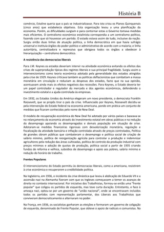 História B
comércio, Estaline queria que o país se industrializasse. Para isto criou os Planos Quinquenais
(cinco anos) que estabelecia objetivos. Esta organização levou a uma planificação da
economia. Porém, as dificuldades surgiam e para contornar estas o Governo tomava medidas
mais eficientes. O centralismo económico estalinista correspondia a um centralismo político,
fazendo com que só houvesse um partido. O estado estava assim de tudo, inclusive da nação.
Surgiu então duas linhas de atuação política, a linha democrática em que havia sufrágio
universal e instituía órgãos do poder político e administrativo de acordo com a maioria; e linha
autoritária, centralizadora e repressiva que obrigava todos os órgãos a obedecer à
hierarquização – centralismo democrático.
A resistência das democracias liberais
Para J.M. Keynes os estados deveriam intervir na atividade económica evitando os efeitos das
crises de superprodução típicas dos regimes liberais e sua principal fragilidade. Surgiu assim o
intervencionismo como teoria económica adotada pela generalidade dos estados atingidos
pela crise de 1929. Keynes criticava também as políticas deflacionistas que combatiam a massa
monetária em circulação e reduziam as despesas dos estados, facto que na sua opinião,
acentuavam ainda mais os efeitos negativos das recessões. Para Keynes, o Estado deveria ter
um papel controlador e regulador do mercado e dos agentes económicos, defendendo o
investimento estatal e a ajuda controlada às empresas.
Em 1932, os Estados Unidos da América elegeram um novo presidente, o democrata Franklin
Roosevelt, que se propôs tirar o país da crise. Influenciado por Keynes, Roosevelt decidiu-se
pela intervenção do Estado federal na economia americana, pondo em prática um conjunto de
medidas que ficaram conhecidas pelo nome de New Deal.
O modelo de recuperação económica do New Deal foi adotado por vários países e baseava-se
no relançamento da economia através do investimento estatal em obras públicas e na redução
do desemprego apoiando os desempregados e demais população em situação de crise.
Adotaram-se medidas financeiras rigorosas com desvalorização monetária, regulação e
fiscalização da atividade bancária e inflação controlada através de preços controlados, Política
de grandes obram públicas que combateram o desemprego e política social de criação de
salário mínimo, política de reorganização agrícola para controlar a produção e indemnizar
agricultores pela redução das áreas cultivadas, política de controlo da produção industrial com
preços mínimos e adoção de quotas de produção, política social a partir de 1935 criando
fundos de reforma e velhice, subsídios de desemprego e apoio aos pobres, salário mínimo e
redução do horário de trabalho.
Frentes Populares
O intervencionismo do Estado permitiu às democracias liberais, como a americana, resistirem
à crise económica e recuperarem a credibilidade política.
Na Inglaterra, em 1936, o incidente da crise dinástica que levou à abdicação de Eduardo VII e a
ascensão nazi na Alemanha fizeram com que os Ingleses começassem a temer os avanços de
direita no contexto internacional. Por iniciativa dos Trabalhistas, formou-se então uma “frente
popular” que coligou os partidos de esquerda, mas teve curta duração. Entretanto, e face à
ameaça nazi, optou-se por um governo de “união nacional”, onde se encontravam incluídos
todos os partidos com representação parlamentar, dos Liberais aos Trabalhistas que
conviveram democraticamente e alternaram no poder.
Na França, em 1936, os socialistas ganharam as eleições e formaram um governo de coligação
de esquerda, denominado de Frente Popular, que obteve o apoio de radicais e comunistas. Na
 