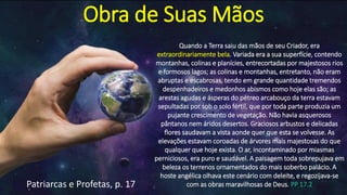 Obra de Suas Mãos
Quando a Terra saiu das mãos de seu Criador, era
extraordinariamente bela. Variada era a sua superfície, contendo
montanhas, colinas e planícies, entrecortadas por majestosos rios
e formosos lagos; as colinas e montanhas, entretanto, não eram
abruptas e escabrosas, tendo em grande quantidade tremendos
despenhadeiros e medonhos abismos como hoje elas são; as
arestas agudas e ásperas do pétreo arcabouço da terra estavam
sepultadas por sob o solo fértil, que por toda parte produzia um
pujante crescimento de vegetação. Não havia asquerosos
pântanos nem áridos desertos. Graciosos arbustos e delicadas
flores saudavam a vista aonde quer que esta se volvesse. As
elevações estavam coroadas de árvores mais majestosas do que
qualquer que hoje exista. O ar, incontaminado por miasmas
perniciosos, era puro e saudável. A paisagem toda sobrepujava em
beleza os terrenos ornamentados do mais soberbo palácio. A
hoste angélica olhava este cenário com deleite, e regozijava-se
com as obras maravilhosas de Deus. PP 17.2Patriarcas e Profetas, p. 17
 