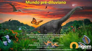 https://origememrevista.com.br/2017/08/24/o-mundo-pre-diluviano/
Mundo pré-diluviano
Maior concentração de oxigênio e pressão atmosférica
Dossel ou canopla de água ao redor do planeta
Montanhas mais baixas
Ausência de chuvas
Oceanos rasos e o ciclo hidrológico
Uniformidade de temperatura em todo o planeta
Animais e plantas maiores
 