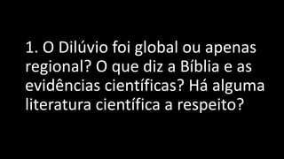 1. O Dilúvio foi global ou apenas
regional? O que diz a Bíblia e as
evidências científicas? Há alguma
literatura científica a respeito?
 