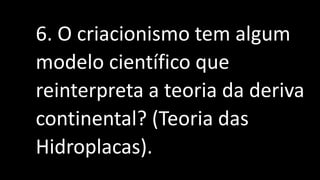 6. O criacionismo tem algum
modelo científico que
reinterpreta a teoria da deriva
continental? (Teoria das
Hidroplacas).
 