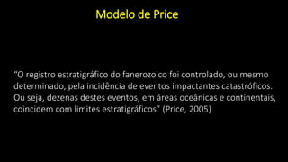 Modelo de Price
“O registro estratigráfico do fanerozoico foi controlado, ou mesmo
determinado, pela incidência de eventos impactantes catastróficos.
Ou seja, dezenas destes eventos, em áreas oceânicas e continentais,
coincidem com limites estratigráficos” (Price, 2005)
 