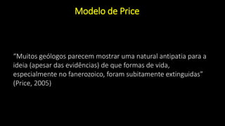 Modelo de Price
“Muitos geólogos parecem mostrar uma natural antipatia para a
ideia (apesar das evidências) de que formas de vida,
especialmente no fanerozoico, foram subitamente extinguidas”
(Price, 2005)
 