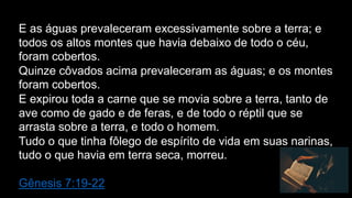 E as águas prevaleceram excessivamente sobre a terra; e
todos os altos montes que havia debaixo de todo o céu,
foram cobertos.
Quinze côvados acima prevaleceram as águas; e os montes
foram cobertos.
E expirou toda a carne que se movia sobre a terra, tanto de
ave como de gado e de feras, e de todo o réptil que se
arrasta sobre a terra, e todo o homem.
Tudo o que tinha fôlego de espírito de vida em suas narinas,
tudo o que havia em terra seca, morreu.
Gênesis 7:19-22
 