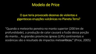 “Quando o meteorito penetra no manto superior (200 km de
profundidade), a produção de calor causará a fusão dessa porção
do manto... As grandes províncias ígneas (LIPs) continentais e
oceânicas são o resultado de impactos meteoríticos.” (Price, 2005)
O que teria provocado dezenas de violentas e
gigantescas erupções vulcânicas no Planeta Terra?
Modelo de Price
 
