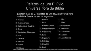 Relatos de um Dilúvio
Universal fora da Bíblia
Existem mais de 270 relatos de um dilúvio universal fora
da Bíblia. Destacam-se os seguintes:
1. Judaico
2. Judaico-cristão
3. Sudoeste da Tanzânia
4. China
5. Babilônia – Gilgamesh
6. Índia
7. Caldeus
8. Austrália
9. Grécia
10. México
11. Asteca
12. Inca
13. Estados Unidos
14. Índios Delaware
15. Groelândia
16. Egito
17. Inglaterra
18. Polinésia
19. Ilhas Fiji
20. Perú
https://creationsciencenews.com/2010/09/02/ha-relatos-do-diluvio-em-quase-todas-civilizacoes-espalhadas-pelo-mundo/
21. Uro
22. Maia
23. Pascuense
24. Mapuche
25. Yanomami
26. Alcorão
27. Atlântida (?)
 