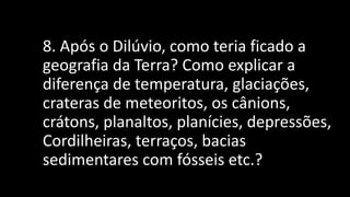 8. Após o Dilúvio, como teria ficado a
geografia da Terra? Como explicar a
diferença de temperatura, glaciações,
crateras de meteoritos, os cânions,
crátons, planaltos, planícies, depressões,
Cordilheiras, terraços, bacias
sedimentares com fósseis etc.?
 