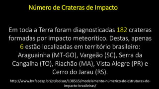 Em toda a Terra foram diagnosticadas 182 crateras
formadas por impacto meteorítico. Destas, apenas
6 estão localizadas em território brasileiro:
Araguainha (MT-GO), Vargeão (SC), Serra da
Cangalha (TO), Riachão (MA), Vista Alegre (PR) e
Cerro do Jarau (RS).
Número de Crateras de Impacto
http://www.bv.fapesp.br/pt/bolsas/138515/modelamento-numerico-de-estruturas-de-
impacto-brasileiras/
 
