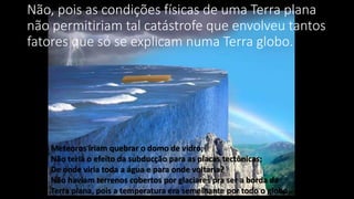 Não, pois as condições físicas de uma Terra plana
não permitiriam tal catástrofe que envolveu tantos
fatores que só se explicam numa Terra globo.
Meteoros iriam quebrar o domo de vidro;
Não teria o efeito da subducção para as placas tectônicas;
De onde viria toda a água e para onde voltaria?
Não haviam terrenos cobertos por glaciares pra ser a borda da
Terra plana, pois a temperatura era semelhante por todo o globo.
 