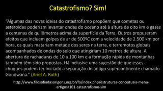 “Algumas das novas ideias do catastrofismo propõem que cometas ou
asteroides poderiam levantar ondas do oceano até à altura de oito km e gases
a centenas de quilômetros acima da superfície da Terra. Outros propuseram
efeitos que incluem golpes de ar de 500ºC com a velocidade de 2.500 km por
hora, os quais matariam metade dos seres na terra, e terremotos globais
acompanhados de ondas do solo que atingiriam 10 metros de altura. A
abertura de rachaduras de 10 a 100 km e a formação rápida de montanhas
também têm sido propostas. Há inclusive uma sugestão de que esses
choques podem ter iniciado a separação do antigo supercontinente chamado
Gondwana.” (Ariel A. Roth)
http://www.filosofiadasorigens.org.br/fo/index.php/estruturas-conceituais-menu-
artigos/101-catastrofismo-sim
Catastrofismo? Sim!
 