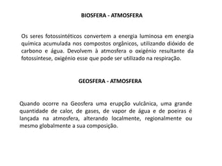 BIOSFERA - ATMOSFERA


Os seres fotossintéticos convertem a energia luminosa em energia
química acumulada nos compostos orgânicos, utilizando dióxido de
carbono e água. Devolvem à atmosfera o oxigénio resultante da
fotossíntese, oxigénio esse que pode ser utilizado na respiração.


                     GEOSFERA - ATMOSFERA


Quando ocorre na Geosfera uma erupção vulcânica, uma grande
quantidade de calor, de gases, de vapor de água e de poeiras é
lançada na atmosfera, alterando localmente, regionalmente ou
mesmo globalmente a sua composição.
 