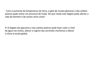 - Com o aumento da temperatura da Terra, o gelo de muitos glaciares e das calotes
polares pode entrar em processo de fusão. De que modo este degelo pode afectar a
vida do Homem e de outros seres vivos?



R: O degelo dos glaciares e das calotes polares pode fazer subir o nível
da água nos mares, alterar o regime das correntes marítimas e alterar
o clima à escala global.
 