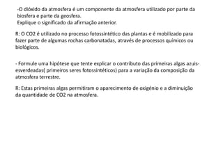 -O dióxido da atmosfera é um componente da atmosfera utilizado por parte da
biosfera e parte da geosfera.
Explique o significado da afirmação anterior.

R: O CO2 é utilizado no processo fotossintético das plantas e é mobilizado para
fazer parte de algumas rochas carbonatadas, através de processos químicos ou
biológicos.

- Formule uma hipótese que tente explicar o contributo das primeiras algas azuis-
esverdeadas( primeiros seres fotossintéticos) para a variação da composição da
atmosfera terrestre.

R: Estas primeiras algas permitiram o aparecimento de oxigénio e a diminuição
da quantidade de CO2 na atmosfera.
 