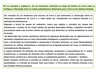 Dê um exemplo e explique-o, de um fenómeno verificado ao longo da história da Terra onde se
verifique a interacção entre os vários subsistemas e demonstre que a Terra é um sistema fechado.


Um exemplo de um fenómeno que ocorreu na Terra e que demonstra a interacção entre os
diferentes subsistemas da Terra e o facto desta ser considerado um sistema fechado é a
extinção dos dinossauros.
Segundo a teoria da queda do meteorito, teoria que explica a extinção em massa dos
dinossauros, a queda de um corpo celeste de grandes dimensões atingiu a geosfera terrestre
provocando nesta uma enorme cratera de impacto que deformou as rochas existentes no local
de queda.
 Da destruição das rochas resultaram poeiras de pequenas dimensões que se aglomeraram na
atmosfera impedindo que os raios ultravioletas atingissem a superfície terrestre.
Com a diminuição da luminosidade a temperatura Terrestre diminuiu, os seres fotossintéticos
deixaram de realizar fotossíntese e extinguiram-se progressivamente tal como os herbívoros,
nomeadamente dinossauros.
A cadeia alimentar foi afectada nos níveis inferiores, produtores e consumidores de 1ª ordem
(herbívoros), e a escassez de alimento veio e reflectir-se também nos níveis superiores.
Desta forma verifica-se a interacção entre os subsistemas geosfera – atmosfera – biosfera.
Neste exemplo verifica-se a entrada de matéria na Terra, meteorito, ainda que em pequenas
quantidades, e a entrada de energia, facto que ilustra a Terra como um sistema fechado à luz
dos modelos físicos propostos.
 