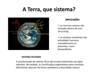 A Terra, que sistema?
                                                  IMPLICAÇÕES:

                                           os recursos naturais são
                                          limitados dentro de uma
                                          Terra finita;

                                           os resíduos resultantes das
                                          actividades humanas,
                                          nomeadamente os
                                          poluentes, criam
                                          desequilíbrios.


     SISTEMA FECHADO
A caracterização do sistema Terra não encaixa totalmente nos tipos
referidos. Na verdade, as classificações engendradas pelos cientistas
dificilmente abarcam de forma satisfatória a diversidade natural.
 