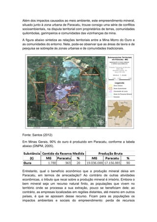 Além dos impactos causados ao meio ambiente, este empreendimento mineral,
situado junto à zona urbana de Paracatu, trouxe consigo uma série de conflitos
socioambientais, na disputa territorial com proprietários de terras, comunidades
quilombolas, garimpeiros e comunidades das vizinhanças da mina.
A figura abaixo sintetiza as relações territoriais entre a Mina Morro do Ouro e
as comunidades do entorno. Nela, pode-se observar que as áreas de lavra e de
pesquisa se sobrepõe às zonas urbanas e de comunidades tradicionais.
Fonte: Santos (2012)
Em Minas Gerais, 90% do ouro é produzido em Paracatu, conforme a tabela
abaixo (DNPM, 2005).
Entretanto, qual o benefício econômico que a produção mineral deixa em
Paracatu, em termos de arrecadação? Ao contrário de outras atividades
econômicas, o tributo que recai sobre a produção mineral é irrisório. Embora o
bem mineral seja um recurso natural finito, as populações que vivem no
território onde se processa a sua extração, pouco se beneficiam dele; ao
contrário, as empresas localizadas em regiões distantes, até mesmo em outros
países, é que se apossam desse recurso. Ficam para as populações os
impactos ambientais e sociais do empreendimento: perda de recursos
 