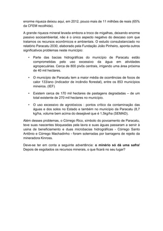 enorme riqueza deixou aqui, em 2012, pouco mais de 11 milhões de reais (65%
da CFEM recolhida).
A grande riqueza mineral levada embora a troco de migalhas, deixando enorme
passivo socioambiental, não é o único aspecto negativo do descaso com que
tratamos os recursos econômicos e ambientais. O estudo consubstanciado no
relatório Paracatu 2030, elaborado pela Fundação João Pinheiro, aponta outros
significativos problemas neste município:
• Parte das bacias hidrográficas do município de Paracatu estão
comprometidas pelo uso excessivo da água em atividades
agropecuárias. Cerca de 800 pivôs centrais, irrigando uma área próxima
de 40 mil hectares.
• O município de Paracatu tem a maior média de ocorrências de focos de
calor 133/ano (indicador de incêndio florestal), entre os 853 municípios
mineiros. (IEF)
• Existem cerca de 170 mil hectares de pastagens degradadas – de um
total existente de 270 mil hectares no município.
• O uso excessivo de agrotóxicos : pontos crítico da contaminação das
águas e dos solos no Estado e também no município da Paracatu (8,7
kg/ha, volume bem acima do desejável que é 1,5kg/ha (SEMAD).
Além desses problemas, o Córrego Rico, símbolo do povoamento de Paracatu,
teve suas nascentes bloqueadas pela lavra e suas águas passaram a servir à
usina de beneficiamento e duas microbacias hidrográficas - Córrego Santo
Antônio e Córrego Machadinho - foram soterradas por barragens de rejeito da
mineradora Kinross.
Deve-se ter em conta a seguinte advertência: o minério só dá uma safra!
Depois de esgotados os recursos minerais, o que ficará no seu lugar?
 