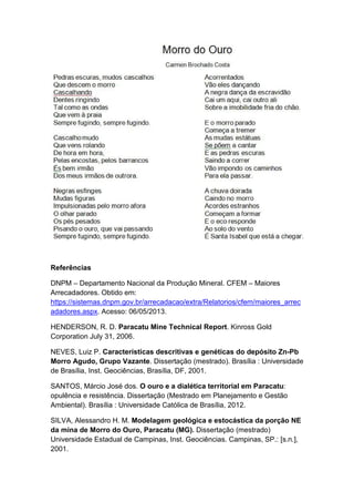 Referências
DNPM – Departamento Nacional da Produção Mineral. CFEM – Maiores
Arrecadadores. Obtido em:
https://sistemas.dnpm.gov.br/arrecadacao/extra/Relatorios/cfem/maiores_arrec
adadores.aspx. Acesso: 06/05/2013.
HENDERSON, R. D. Paracatu Mine Technical Report. Kinross Gold
Corporation July 31, 2006.
NEVES, Luiz P. Características descritivas e genéticas do depósito Zn-Pb
Morro Agudo, Grupo Vazante. Dissertação (mestrado). Brasília : Universidade
de Brasília, Inst. Geociências, Brasília, DF, 2001.
SANTOS, Márcio José dos. O ouro e a dialética territorial em Paracatu:
opulência e resistência. Dissertação (Mestrado em Planejamento e Gestão
Ambiental). Brasília : Universidade Católica de Brasília, 2012.
SILVA, Alessandro H. M. Modelagem geológica e estocástica da porção NE
da mina de Morro do Ouro, Paracatu (MG). Dissertação (mestrado)
Universidade Estadual de Campinas, Inst. Geociências. Campinas, SP.: [s.n.],
2001.
 